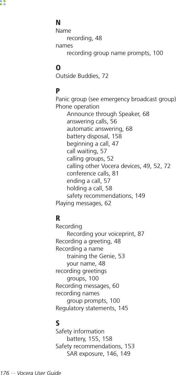 176 ··· Vocera User GuideNNamerecording, 48namesrecording group name prompts, 100OOutside Buddies, 72PPanic group (see emergency broadcast group)Phone operationAnnounce through Speaker, 68answering calls, 56automatic answering, 68battery disposal, 158beginning a call, 47call waiting, 57calling groups, 52calling other Vocera devices, 49, 52, 72conference calls, 81ending a call, 57holding a call, 58safety recommendations, 149Playing messages, 62RRecordingRecording your voiceprint, 87Recording a greeting, 48Recording a nametraining the Genie, 53your name, 48recording greetingsgroups, 100Recording messages, 60recording namesgroup prompts, 100Regulatory statements, 145SSafety informationbattery, 155, 158Safety recommendations, 153SAR exposure, 146, 149