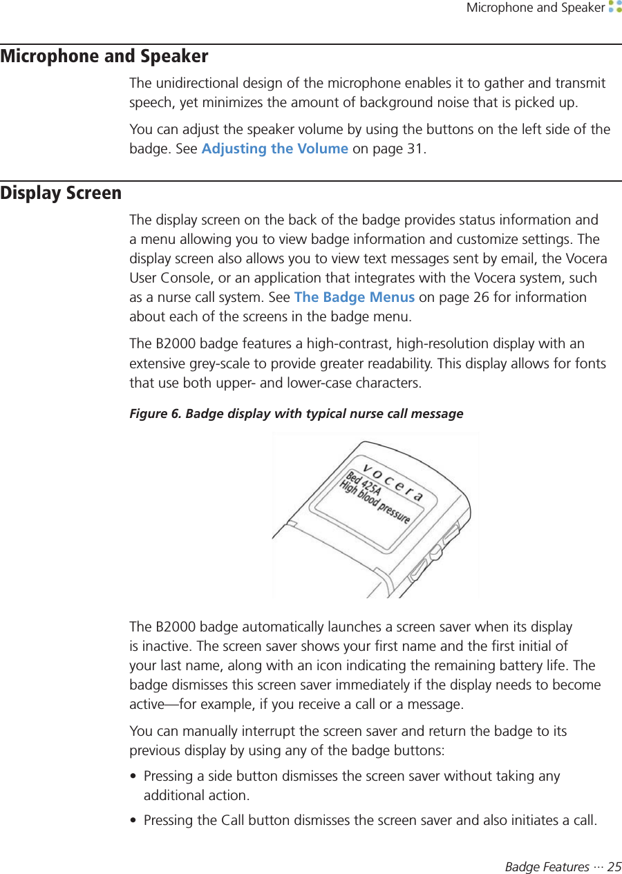 Microphone and Speaker Badge Features ··· 25Microphone and SpeakerThe unidirectional design of the microphone enables it to gather and transmitspeech, yet minimizes the amount of background noise that is picked up.You can adjust the speaker volume by using the buttons on the left side of thebadge. See Adjusting the Volume on page 31.Display ScreenThe display screen on the back of the badge provides status information anda menu allowing you to view badge information and customize settings. Thedisplay screen also allows you to view text messages sent by email, the VoceraUser Console, or an application that integrates with the Vocera system, suchas a nurse call system. See The Badge Menus on page 26 for informationabout each of the screens in the badge menu.The B2000 badge features a high-contrast, high-resolution display with anextensive grey-scale to provide greater readability. This display allows for fontsthat use both upper- and lower-case characters.Figure 6. Badge display with typical nurse call messageThe B2000 badge automatically launches a screen saver when its displayis inactive. The screen saver shows your first name and the first initial ofyour last name, along with an icon indicating the remaining battery life. Thebadge dismisses this screen saver immediately if the display needs to becomeactive—for example, if you receive a call or a message.You can manually interrupt the screen saver and return the badge to itsprevious display by using any of the badge buttons:• Pressing a side button dismisses the screen saver without taking anyadditional action.• Pressing the Call button dismisses the screen saver and also initiates a call.