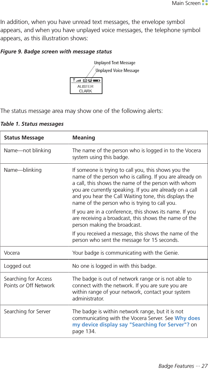 Main Screen Badge Features ··· 27In addition, when you have unread text messages, the envelope symbolappears, and when you have unplayed voice messages, the telephone symbolappears, as this illustration shows:Figure 9. Badge screen with message statusThe status message area may show one of the following alerts:Table 1. Status messagesStatus Message MeaningName—not blinking The name of the person who is logged in to the Vocerasystem using this badge.Name—blinking If someone is trying to call you, this shows you thename of the person who is calling. If you are already ona call, this shows the name of the person with whomyou are currently speaking. If you are already on a calland you hear the Call Waiting tone, this displays thename of the person who is trying to call you.If you are in a conference, this shows its name. If youare receiving a broadcast, this shows the name of theperson making the broadcast.If you received a message, this shows the name of theperson who sent the message for 15 seconds.Vocera Your badge is communicating with the Genie.Logged out No one is logged in with this badge.Searching for AccessPoints or Off NetworkThe badge is out of network range or is not able toconnect with the network. If you are sure you arewithin range of your network, contact your systemadministrator.Searching for Server The badge is within network range, but it is notcommunicating with the Vocera Server. See Why doesmy device display say &quot;Searching for Server&quot;? onpage 134.