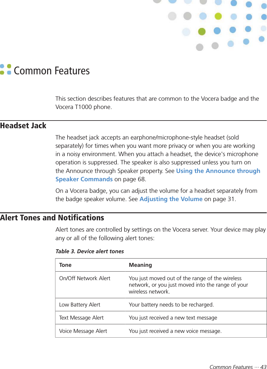 Common Features ··· 43 Common FeaturesThis section describes features that are common to the Vocera badge and theVocera T1000 phone.Headset JackThe headset jack accepts an earphone/microphone-style headset (soldseparately) for times when you want more privacy or when you are workingin a noisy environment. When you attach a headset, the device&apos;s microphoneoperation is suppressed. The speaker is also suppressed unless you turn onthe Announce through Speaker property. See Using the Announce throughSpeaker Commands on page 68.On a Vocera badge, you can adjust the volume for a headset separately fromthe badge speaker volume. See Adjusting the Volume on page 31.Alert Tones and NotificationsAlert tones are controlled by settings on the Vocera server. Your device may playany or all of the following alert tones:Table 3. Device alert tonesTone MeaningOn/Off Network Alert You just moved out of the range of the wirelessnetwork, or you just moved into the range of yourwireless network.Low Battery Alert Your battery needs to be recharged.Text Message Alert You just received a new text messageVoice Message Alert You just received a new voice message.