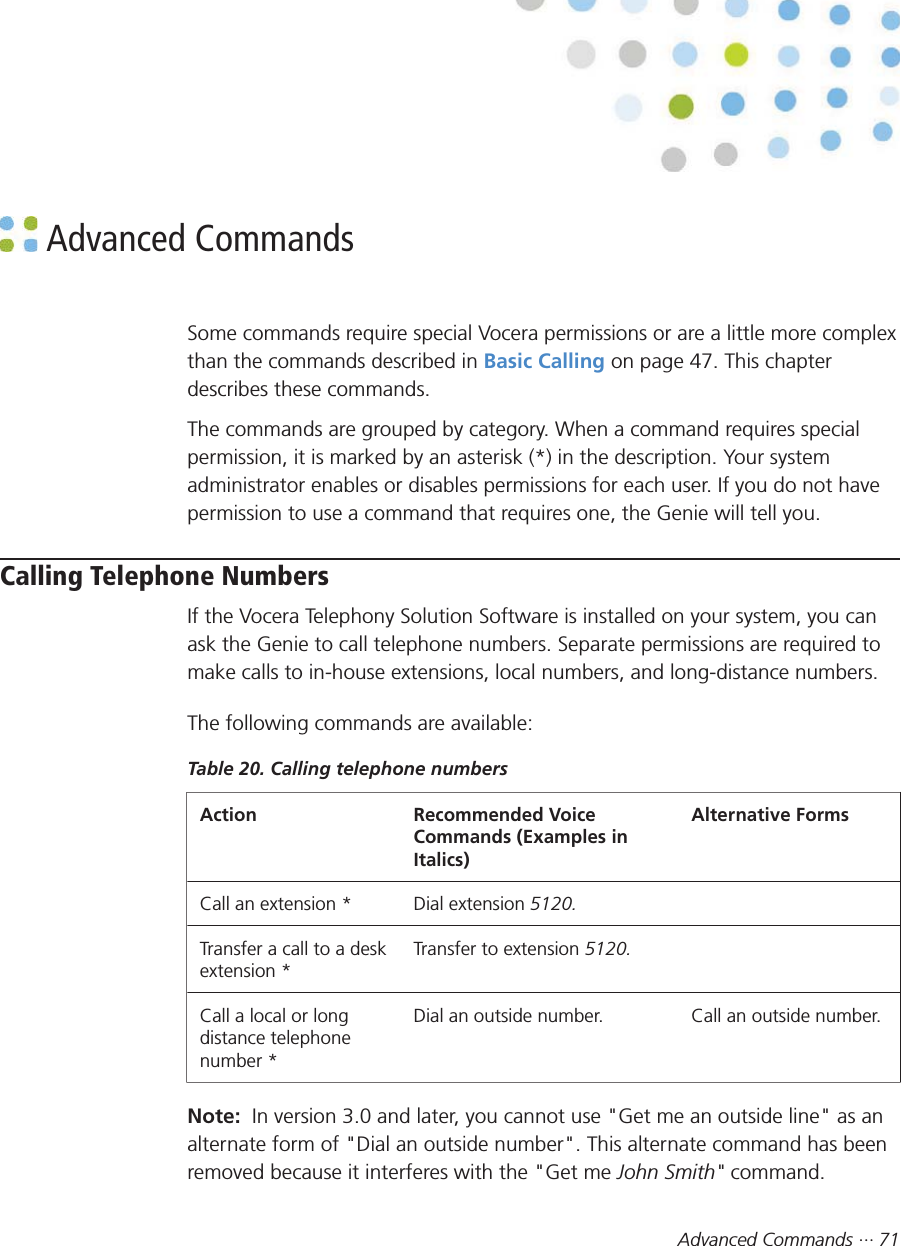 Advanced Commands ··· 71 Advanced CommandsSome commands require special Vocera permissions or are a little more complexthan the commands described in Basic Calling on page 47. This chapterdescribes these commands.The commands are grouped by category. When a command requires specialpermission, it is marked by an asterisk (*) in the description. Your systemadministrator enables or disables permissions for each user. If you do not havepermission to use a command that requires one, the Genie will tell you.Calling Telephone NumbersIf the Vocera Telephony Solution Software is installed on your system, you canask the Genie to call telephone numbers. Separate permissions are required tomake calls to in-house extensions, local numbers, and long-distance numbers.The following commands are available:Table 20. Calling telephone numbersAction Recommended VoiceCommands (Examples inItalics)Alternative FormsCall an extension * Dial extension 5120.  Transfer a call to a deskextension *Transfer to extension 5120.  Call a local or longdistance telephonenumber *Dial an outside number. Call an outside number.Note:  In version 3.0 and later, you cannot use &quot;Get me an outside line&quot; as analternate form of &quot;Dial an outside number&quot;. This alternate command has beenremoved because it interferes with the &quot;Get me John Smith&quot; command.