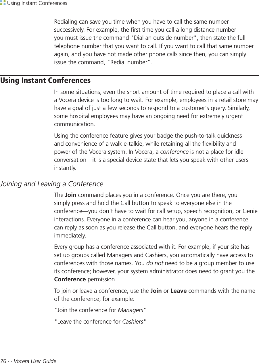  Using Instant Conferences76 ··· Vocera User GuideRedialing can save you time when you have to call the same numbersuccessively. For example, the first time you call a long distance numberyou must issue the command &quot;Dial an outside number&quot;, then state the fulltelephone number that you want to call. If you want to call that same numberagain, and you have not made other phone calls since then, you can simplyissue the command, &quot;Redial number&quot;.Using Instant ConferencesIn some situations, even the short amount of time required to place a call witha Vocera device is too long to wait. For example, employees in a retail store mayhave a goal of just a few seconds to respond to a customer&apos;s query. Similarly,some hospital employees may have an ongoing need for extremely urgentcommunication.Using the conference feature gives your badge the push-to-talk quicknessand convenience of a walkie-talkie, while retaining all the flexibility andpower of the Vocera system. In Vocera, a conference is not a place for idleconversation—it is a special device state that lets you speak with other usersinstantly.Joining and Leaving a ConferenceThe Join command places you in a conference. Once you are there, yousimply press and hold the Call button to speak to everyone else in theconference—you don&apos;t have to wait for call setup, speech recognition, or Genieinteractions. Everyone in a conference can hear you, anyone in a conferencecan reply as soon as you release the Call button, and everyone hears the replyimmediately.Every group has a conference associated with it. For example, if your site hasset up groups called Managers and Cashiers, you automatically have access toconferences with those names. You do not need to be a group member to useits conference; however, your system administrator does need to grant you theConference permission.To join or leave a conference, use the Join or Leave commands with the nameof the conference; for example:&quot;Join the conference for Managers&quot;&quot;Leave the conference for Cashiers&quot;