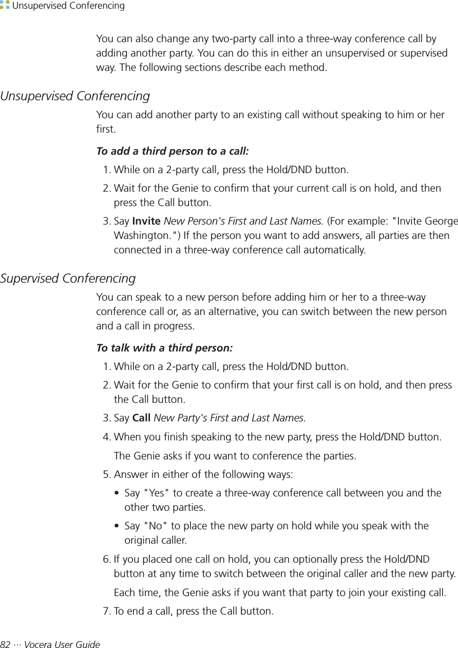  Unsupervised Conferencing82 ··· Vocera User GuideYou can also change any two-party call into a three-way conference call byadding another party. You can do this in either an unsupervised or supervisedway. The following sections describe each method.Unsupervised ConferencingYou can add another party to an existing call without speaking to him or herfirst.To add a third person to a call:1. While on a 2-party call, press the Hold/DND button.2. Wait for the Genie to confirm that your current call is on hold, and thenpress the Call button.3. Say Invite New Person&apos;s First and Last Names. (For example: &quot;Invite GeorgeWashington.&quot;) If the person you want to add answers, all parties are thenconnected in a three-way conference call automatically.Supervised ConferencingYou can speak to a new person before adding him or her to a three-wayconference call or, as an alternative, you can switch between the new personand a call in progress.To talk with a third person:1. While on a 2-party call, press the Hold/DND button.2. Wait for the Genie to confirm that your first call is on hold, and then pressthe Call button.3. Say Call New Party&apos;s First and Last Names.4. When you finish speaking to the new party, press the Hold/DND button.The Genie asks if you want to conference the parties.5. Answer in either of the following ways:• Say &quot;Yes&quot; to create a three-way conference call between you and theother two parties.• Say &quot;No&quot; to place the new party on hold while you speak with theoriginal caller.6. If you placed one call on hold, you can optionally press the Hold/DNDbutton at any time to switch between the original caller and the new party.Each time, the Genie asks if you want that party to join your existing call.7. To end a call, press the Call button.