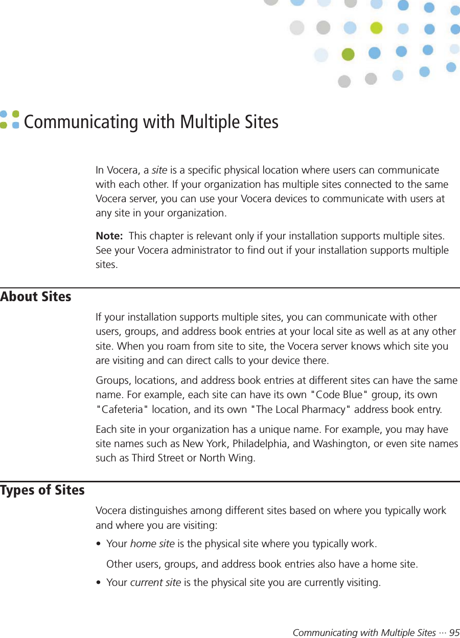 Communicating with Multiple Sites ··· 95 Communicating with Multiple SitesIn Vocera, a site is a specific physical location where users can communicatewith each other. If your organization has multiple sites connected to the sameVocera server, you can use your Vocera devices to communicate with users atany site in your organization.Note:  This chapter is relevant only if your installation supports multiple sites.See your Vocera administrator to find out if your installation supports multiplesites.About SitesIf your installation supports multiple sites, you can communicate with otherusers, groups, and address book entries at your local site as well as at any othersite. When you roam from site to site, the Vocera server knows which site youare visiting and can direct calls to your device there.Groups, locations, and address book entries at different sites can have the samename. For example, each site can have its own &quot;Code Blue&quot; group, its own&quot;Cafeteria&quot; location, and its own &quot;The Local Pharmacy&quot; address book entry.Each site in your organization has a unique name. For example, you may havesite names such as New York, Philadelphia, and Washington, or even site namessuch as Third Street or North Wing.Types of SitesVocera distinguishes among different sites based on where you typically workand where you are visiting:• Your home site is the physical site where you typically work.Other users, groups, and address book entries also have a home site.• Your current site is the physical site you are currently visiting.