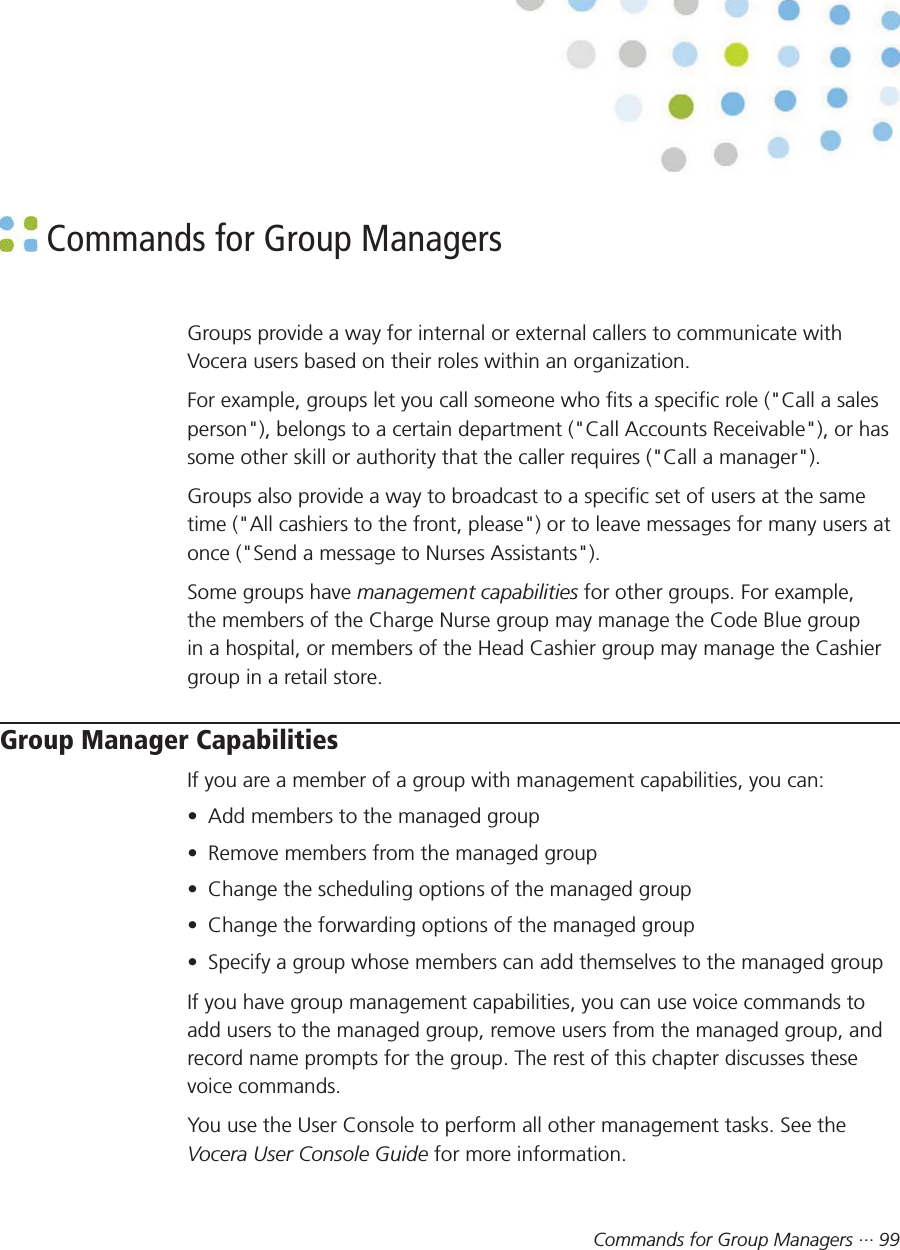 Commands for Group Managers ··· 99 Commands for Group ManagersGroups provide a way for internal or external callers to communicate withVocera users based on their roles within an organization.For example, groups let you call someone who fits a specific role (&quot;Call a salesperson&quot;), belongs to a certain department (&quot;Call Accounts Receivable&quot;), or hassome other skill or authority that the caller requires (&quot;Call a manager&quot;).Groups also provide a way to broadcast to a specific set of users at the sametime (&quot;All cashiers to the front, please&quot;) or to leave messages for many users atonce (&quot;Send a message to Nurses Assistants&quot;).Some groups have management capabilities for other groups. For example,the members of the Charge Nurse group may manage the Code Blue groupin a hospital, or members of the Head Cashier group may manage the Cashiergroup in a retail store.Group Manager CapabilitiesIf you are a member of a group with management capabilities, you can:• Add members to the managed group• Remove members from the managed group• Change the scheduling options of the managed group• Change the forwarding options of the managed group• Specify a group whose members can add themselves to the managed groupIf you have group management capabilities, you can use voice commands toadd users to the managed group, remove users from the managed group, andrecord name prompts for the group. The rest of this chapter discusses thesevoice commands.You use the User Console to perform all other management tasks. See theVocera User Console Guide for more information.