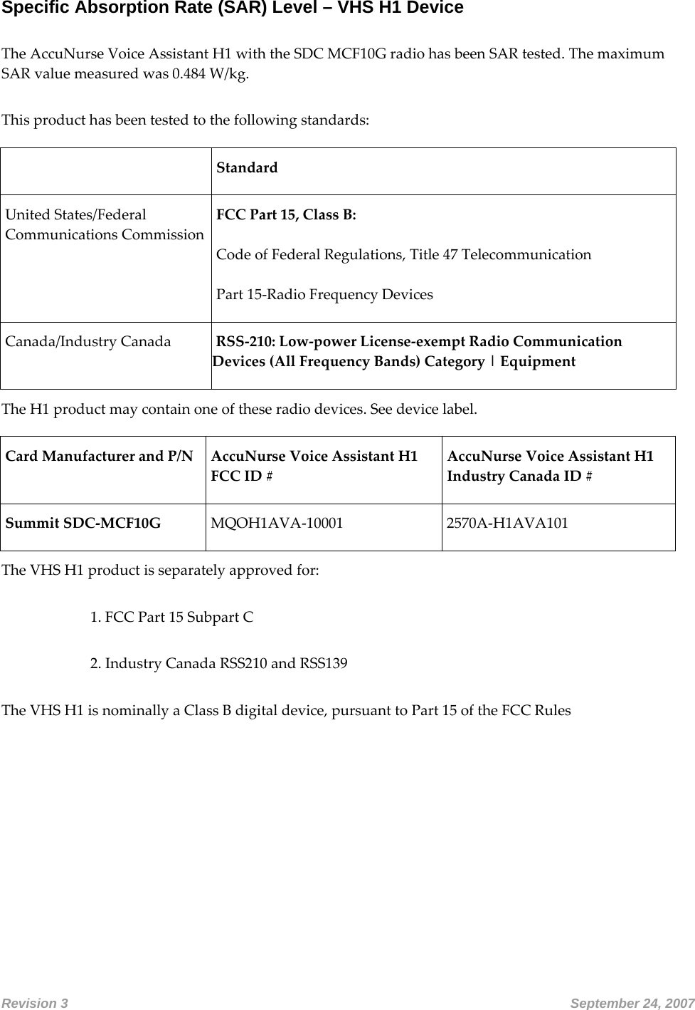 Specific Absorption Rate (SAR) Level – VHS H1 Device  TheAccuNurseVoiceAssistantH1withtheSDCMCF10GradiohasbeenSARtested.ThemaximumSARvaluemeasuredwas0.484W/kg.Thisproducthasbeentestedtothefollowingstandards: StandardUnitedStates/FederalCommunicationsCommissionFCCPart15,ClassB:CodeofFederalRegulations,Title47TelecommunicationPart15‐RadioFrequencyDevicesCanada/IndustryCanadaRSS‐210:Low‐powerLicense‐exemptRadioCommunicationDevices(AllFrequencyBands)Category|EquipmentTheH1productmaycontainoneoftheseradiodevices.Seedevicelabel.CardManufacturerandP/N AccuNurseVoiceAssistantH1FCCID#AccuNurseVoiceAssistantH1IndustryCanadaID#SummitSDC‐MCF10GMQOH1AVA‐100012570A‐H1AVA101TheVHSH1productisseparatelyapprovedfor:1.FCCPart15SubpartC2.IndustryCanadaRSS210andRSS139TheVHSH1isnominallyaClassBdigitaldevice,pursuanttoPart15oftheFCCRulesRevision 3       September 24, 2007 