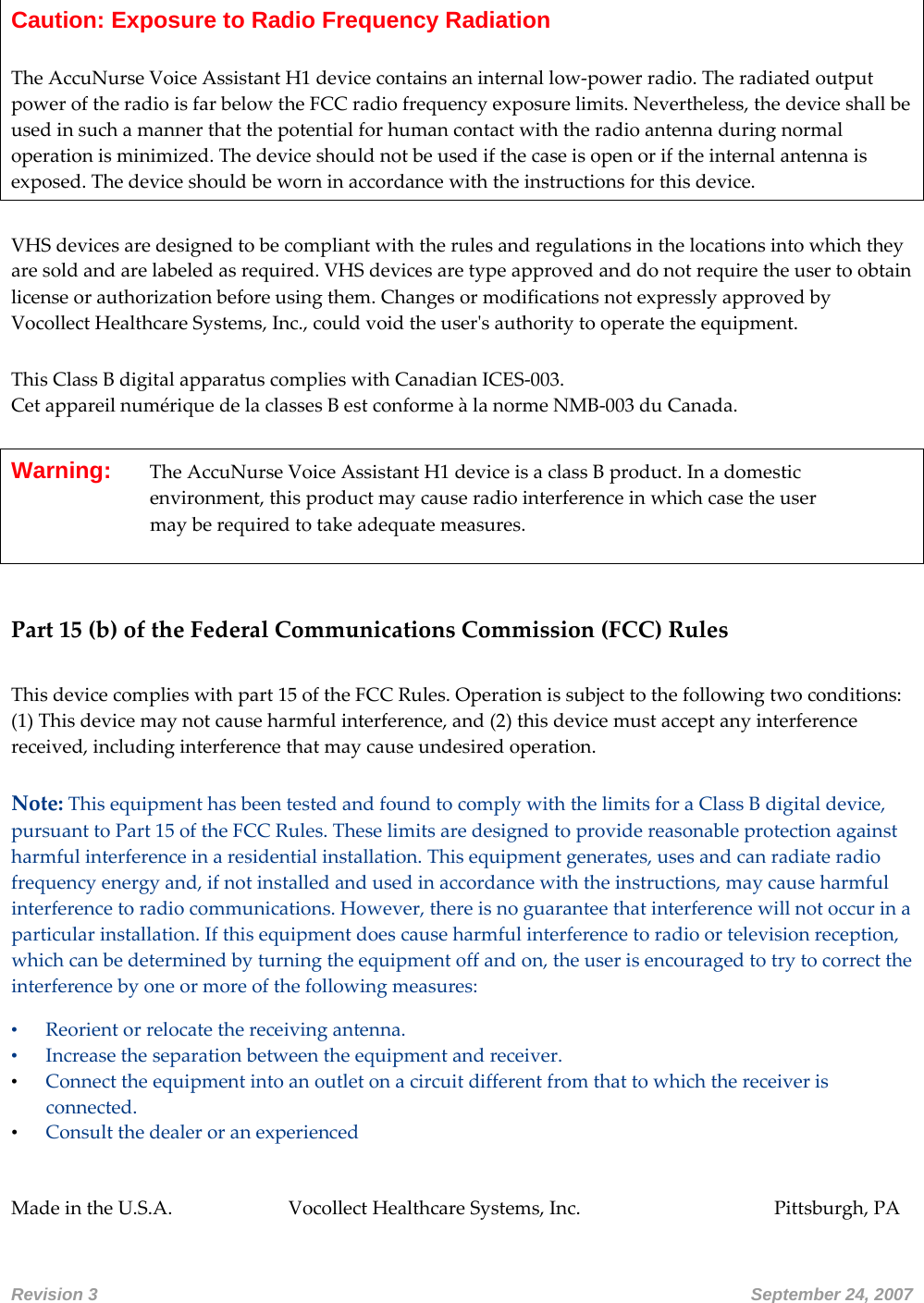 Caution: Exposure to Radio Frequency Radiation  TheAccuNurseVoiceAssistantH1devicecontainsaninternallow‐powerradio.TheradiatedoutputpoweroftheradioisfarbelowtheFCCradiofrequencyexposurelimits.Nevertheless,thedeviceshallbeusedinsuchamannerthatthepotentialforhumancontactwiththeradioantennaduringnormaloperationisminimized.Thedeviceshouldnotbeusedifthecaseisopenoriftheinternalantennaisexposed.Thedeviceshouldbeworninaccordancewiththeinstructionsforthisdevice. VHSdevicesaredesignedtobecompliantwiththerulesandregulationsinthelocationsintowhichtheyaresoldandarelabeledasrequired.VHSdevicesaretypeapprovedanddonotrequiretheusertoobtainlicenseorauthorizationbeforeusingthem.ChangesormodificationsnotexpresslyapprovedbyVocollectHealthcareSystems,Inc.,couldvoidtheuserʹsauthoritytooperatetheequipment.ThisClassBdigitalapparatuscomplieswithCanadianICES‐003.CetappareilnumériquedelaclassesBestconformeàlanormeNMB‐003duCanada.Warning:   TheAccuNurseVoiceAssistantH1deviceisaclassBproduct.Inadomesticenvironment,thisproductmaycauseradiointerferenceinwhichcasetheusermayberequiredtotakeadequatemeasures. Part15(b)oftheFederalCommunicationsCommission(FCC)RulesThisdevicecomplieswithpart15oftheFCCRules.Operationissubjecttothefollowingtwoconditions:(1)Thisdevicemaynotcauseharmfulinterference,and(2)thisdevicemustacceptanyinterferencereceived,includinginterferencethatmaycauseundesiredoperation.Note:ThisequipmenthasbeentestedandfoundtocomplywiththelimitsforaClassBdigitaldevice,pursuanttoPart15oftheFCCRules.Theselimitsaredesignedtoprovidereasonableprotectionagainstharmfulinterferenceinaresidentialinstallation.Thisequipmentgenerates,usesandcanradiateradiofrequencyenergyand,ifnotinstalledandusedinaccordancewiththeinstructions,maycauseharmfulinterferencetoradiocommunications.However,thereisnoguaranteethatinterferencewillnotoccurinaparticularinstallation.Ifthisequipmentdoescauseharmfulinterferencetoradioortelevisionreception,whichcanbedeterminedbyturningtheequipmentoffandon,theuserisencouragedtotrytocorrecttheinterferencebyoneormoreofthefollowingmeasures:• Reorientorrelocatethereceivingantenna.• Increasetheseparationbetweentheequipmentandreceiver.• Connecttheequipmentintoanoutletonacircuitdifferentfromthattowhichthereceiverisconnected. • Consult the dealer or an experienced   MadeintheU.S.A. VocollectHealthcareSystems,Inc.   Pittsburgh,PARevision 3       September 24, 2007 