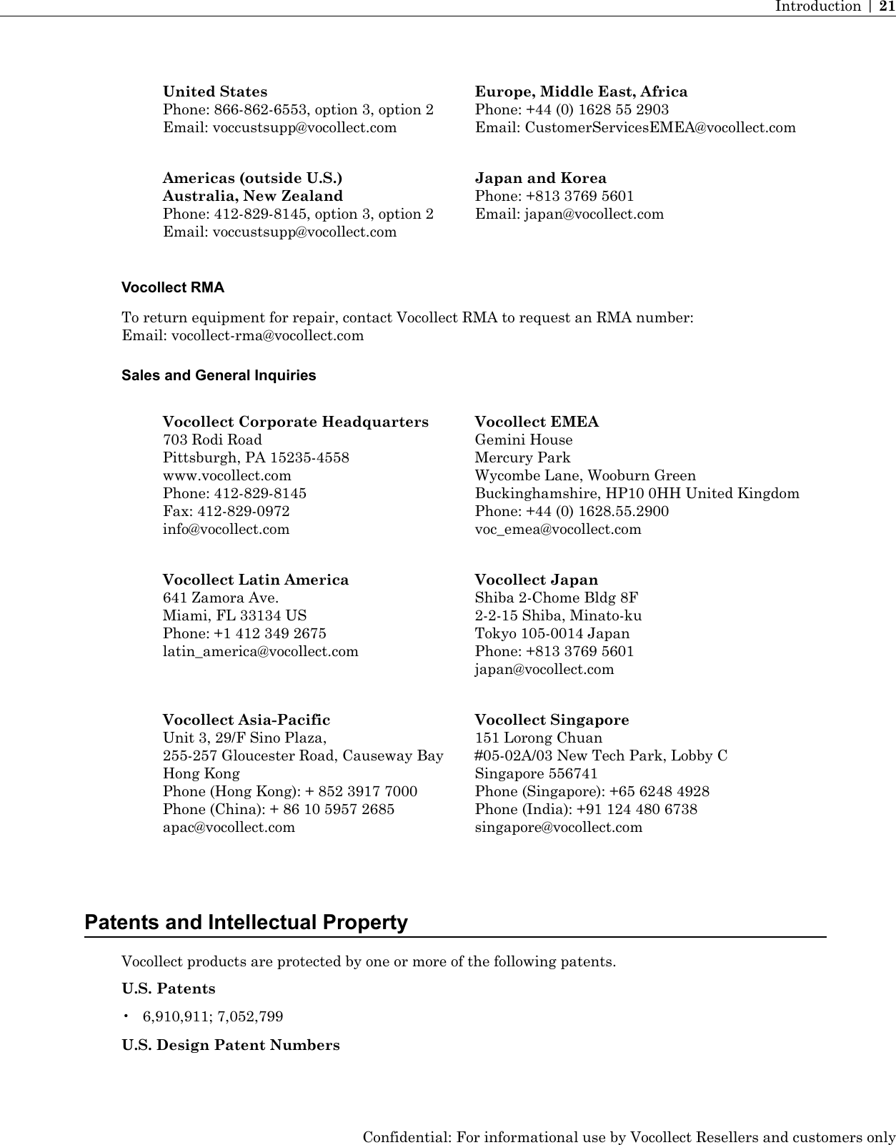 Europe, Middle East, AfricaPhone: +44 (0) 1628 55 2903Email: CustomerServicesEMEA@vocollect.comUnited StatesPhone: 866-862-6553, option 3, option 2Email: voccustsupp@vocollect.comJapan and KoreaPhone: +813 3769 5601Email: japan@vocollect.comAmericas (outside U.S.)Australia, New ZealandPhone: 412-829-8145, option 3, option 2Email: voccustsupp@vocollect.comVocollect RMATo return equipment for repair, contact Vocollect RMA to request an RMA number:Email: vocollect-rma@vocollect.comSales and General InquiriesVocollect EMEAGemini HouseVocollect Corporate Headquarters703 Rodi RoadMercury ParkPittsburgh, PA 15235-4558Wycombe Lane, Wooburn Greenwww.vocollect.comBuckinghamshire, HP10 0HH United KingdomPhone: 412-829-8145Phone: +44 (0) 1628.55.2900voc_emea@vocollect.comFax: 412-829-0972info@vocollect.comVocollect JapanShiba 2-Chome Bldg 8FVocollect Latin America641 Zamora Ave.2-2-15 Shiba, Minato-kuMiami, FL 33134 USTokyo 105-0014 JapanPhone: +1 412 349 2675latin_america@vocollect.com Phone: +813 3769 5601japan@vocollect.comVocollect Singapore151 Lorong ChuanVocollect Asia-PacificUnit 3, 29/F Sino Plaza,#05-02A/03 New Tech Park, Lobby C255-257 Gloucester Road, Causeway BaySingapore 556741Hong KongPhone (Singapore): +65 6248 4928Phone (Hong Kong): + 852 3917 7000Phone (India): +91 124 480 6738singapore@vocollect.comPhone (China): + 86 10 5957 2685apac@vocollect.comPatents and Intellectual PropertyVocollect products are protected by one or more of the following patents.U.S. Patents• 6,910,911; 7,052,799U.S. Design Patent NumbersConfidential: For informational use by Vocollect Resellers and customers onlyIntroduction | 21