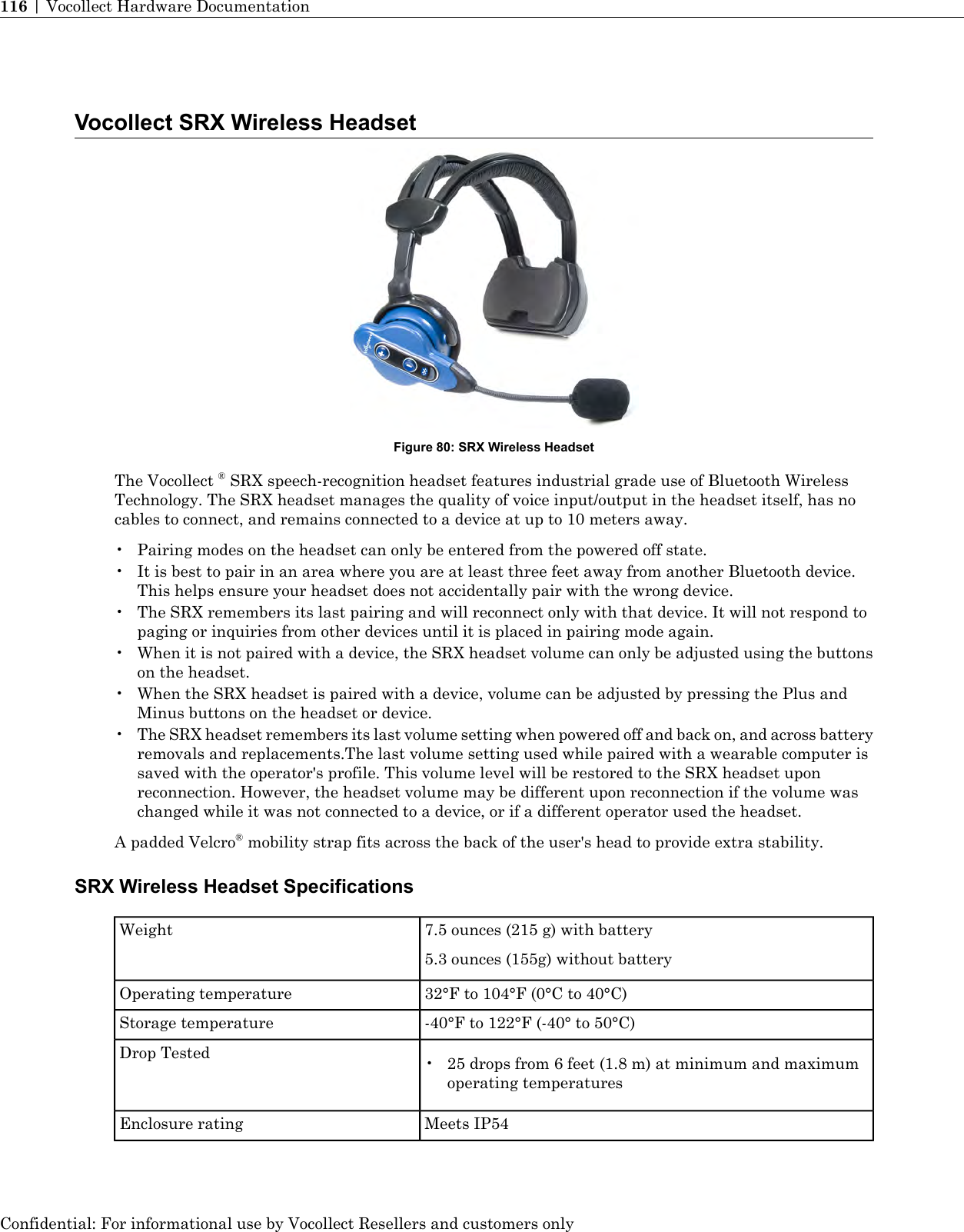 Vocollect SRX Wireless HeadsetFigure 80: SRX Wireless HeadsetThe Vocollect ®SRX speech-recognition headset features industrial grade use of Bluetooth WirelessTechnology. The SRX headset manages the quality of voice input/output in the headset itself, has nocables to connect, and remains connected to a device at up to 10 meters away.• Pairing modes on the headset can only be entered from the powered off state.• It is best to pair in an area where you are at least three feet away from another Bluetooth device.This helps ensure your headset does not accidentally pair with the wrong device.• The SRX remembers its last pairing and will reconnect only with that device. It will not respond topaging or inquiries from other devices until it is placed in pairing mode again.• When it is not paired with a device, the SRX headset volume can only be adjusted using the buttonson the headset.• When the SRX headset is paired with a device, volume can be adjusted by pressing the Plus andMinus buttons on the headset or device.•The SRX headset remembers its last volume setting when powered off and back on, and across batteryremovals and replacements.The last volume setting used while paired with a wearable computer issaved with the operator&apos;s profile. This volume level will be restored to the SRX headset uponreconnection. However, the headset volume may be different upon reconnection if the volume waschanged while it was not connected to a device, or if a different operator used the headset.A padded Velcro®mobility strap fits across the back of the user&apos;s head to provide extra stability.SRX Wireless Headset Specifications7.5 ounces (215 g) with battery5.3 ounces (155g) without batteryWeight32°F to 104°F (0°C to 40°C)Operating temperature-40°F to 122°F (-40° to 50°C)Storage temperatureDrop Tested • 25 drops from 6 feet (1.8 m) at minimum and maximumoperating temperaturesMeets IP54Enclosure ratingConfidential: For informational use by Vocollect Resellers and customers only116 | Vocollect Hardware Documentation