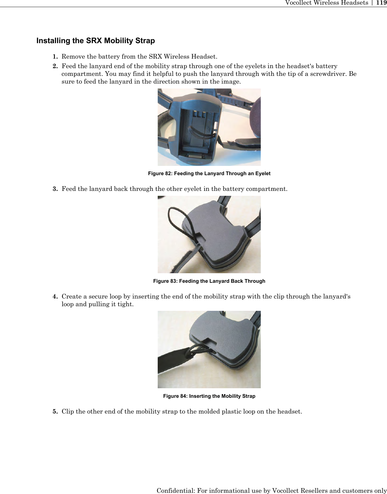 Installing the SRX Mobility Strap1. Remove the battery from the SRX Wireless Headset.2. Feed the lanyard end of the mobility strap through one of the eyelets in the headset&apos;s batterycompartment. You may find it helpful to push the lanyard through with the tip of a screwdriver. Besure to feed the lanyard in the direction shown in the image.Figure 82: Feeding the Lanyard Through an Eyelet3. Feed the lanyard back through the other eyelet in the battery compartment.Figure 83: Feeding the Lanyard Back Through4. Create a secure loop by inserting the end of the mobility strap with the clip through the lanyard&apos;sloop and pulling it tight.Figure 84: Inserting the Mobility Strap5. Clip the other end of the mobility strap to the molded plastic loop on the headset.Confidential: For informational use by Vocollect Resellers and customers onlyVocollect Wireless Headsets | 119