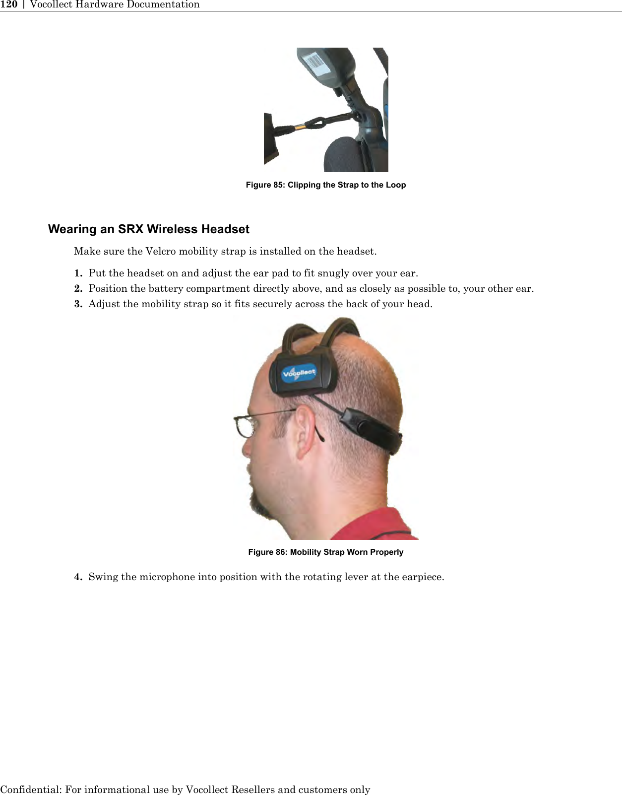 Figure 85: Clipping the Strap to the LoopWearing an SRX Wireless HeadsetMake sure the Velcro mobility strap is installed on the headset.1. Put the headset on and adjust the ear pad to fit snugly over your ear.2. Position the battery compartment directly above, and as closely as possible to, your other ear.3. Adjust the mobility strap so it fits securely across the back of your head.Figure 86: Mobility Strap Worn Properly4. Swing the microphone into position with the rotating lever at the earpiece.Confidential: For informational use by Vocollect Resellers and customers only120 | Vocollect Hardware Documentation