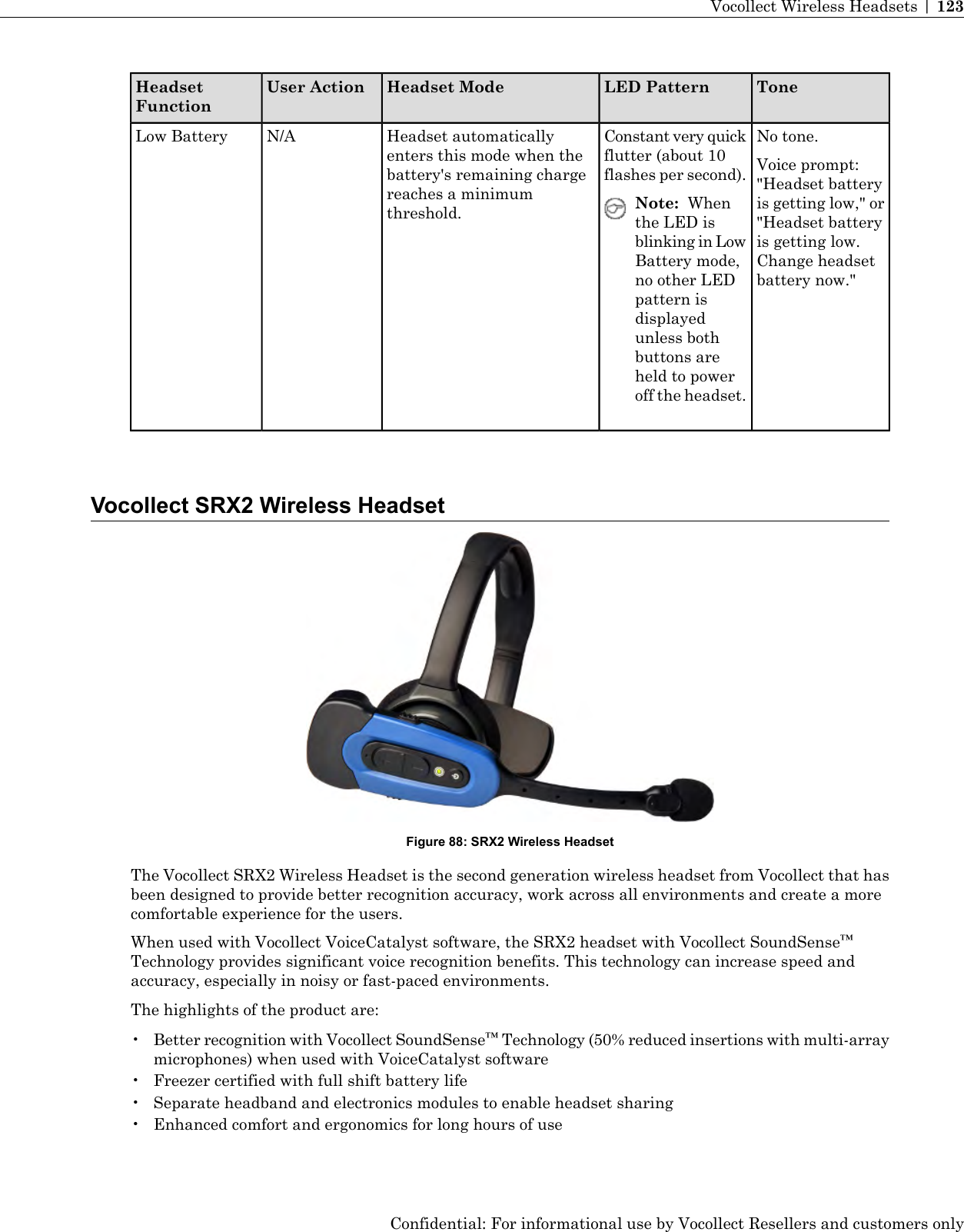 ToneLED PatternHeadset ModeUser ActionHeadsetFunctionNo tone.Voice prompt:&quot;Headset batteryConstant very quickflutter (about 10flashes per second).Headset automaticallyenters this mode when thebattery&apos;s remaining chargereaches a minimumthreshold.N/ALow Batteryis getting low,&quot; or&quot;Headset batteryNote: Whenthe LED isis getting low.blinking in LowChange headsetbattery now.&quot;Battery mode,no other LEDpattern isdisplayedunless bothbuttons areheld to poweroff the headset.Vocollect SRX2 Wireless HeadsetFigure 88: SRX2 Wireless HeadsetThe Vocollect SRX2 Wireless Headset is the second generation wireless headset from Vocollect that hasbeen designed to provide better recognition accuracy, work across all environments and create a morecomfortable experience for the users.When used with Vocollect VoiceCatalyst software, the SRX2 headset with Vocollect SoundSense™Technology provides significant voice recognition benefits. This technology can increase speed andaccuracy, especially in noisy or fast-paced environments.The highlights of the product are:•Better recognition with Vocollect SoundSense™Technology (50% reduced insertions with multi-arraymicrophones) when used with VoiceCatalyst software• Freezer certified with full shift battery life• Separate headband and electronics modules to enable headset sharing• Enhanced comfort and ergonomics for long hours of useConfidential: For informational use by Vocollect Resellers and customers onlyVocollect Wireless Headsets | 123