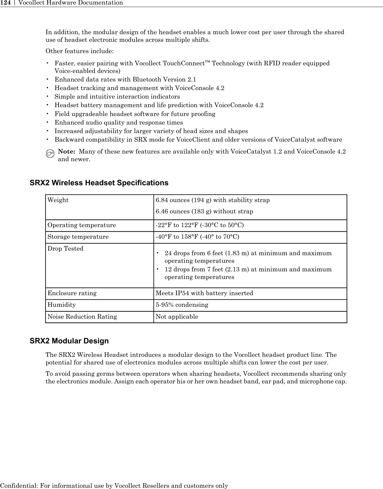 In addition, the modular design of the headset enables a much lower cost per user through the shareduse of headset electronic modules across multiple shifts.Other features include:• Faster, easier pairing with Vocollect TouchConnect™Technology (with RFID reader equippedVoice-enabled devices)• Enhanced data rates with Bluetooth Version 2.1• Headset tracking and management with VoiceConsole 4.2• Simple and intuitive interaction indicators• Headset battery management and life prediction with VoiceConsole 4.2• Field upgradeable headset software for future proofing• Enhanced audio quality and response times• Increased adjustability for larger variety of head sizes and shapes• Backward compatibility in SRX mode for VoiceClient and older versions of VoiceCatalyst softwareNote: Many of these new features are available only with VoiceCatalyst 1.2 and VoiceConsole 4.2and newer.SRX2 Wireless Headset Specifications6.84 ounces (194 g) with stability strap6.46 ounces (183 g) without strapWeight-22°F to 122°F (-30°C to 50°C)Operating temperature-40°F to 158°F (-40° to 70°C)Storage temperatureDrop Tested • 24 drops from 6 feet (1.83 m) at minimum and maximumoperating temperatures• 12 drops from 7 feet (2.13 m) at minimum and maximumoperating temperaturesMeets IP54 with battery insertedEnclosure rating5-95% condensingHumidityNot applicableNoise Reduction RatingSRX2 Modular DesignThe SRX2 Wireless Headset introduces a modular design to the Vocollect headset product line. Thepotential for shared use of electronics modules across multiple shifts can lower the cost per user.To avoid passing germs between operators when sharing headsets, Vocollect recommends sharing onlythe electronics module. Assign each operator his or her own headset band, ear pad, and microphone cap.Confidential: For informational use by Vocollect Resellers and customers only124 | Vocollect Hardware Documentation