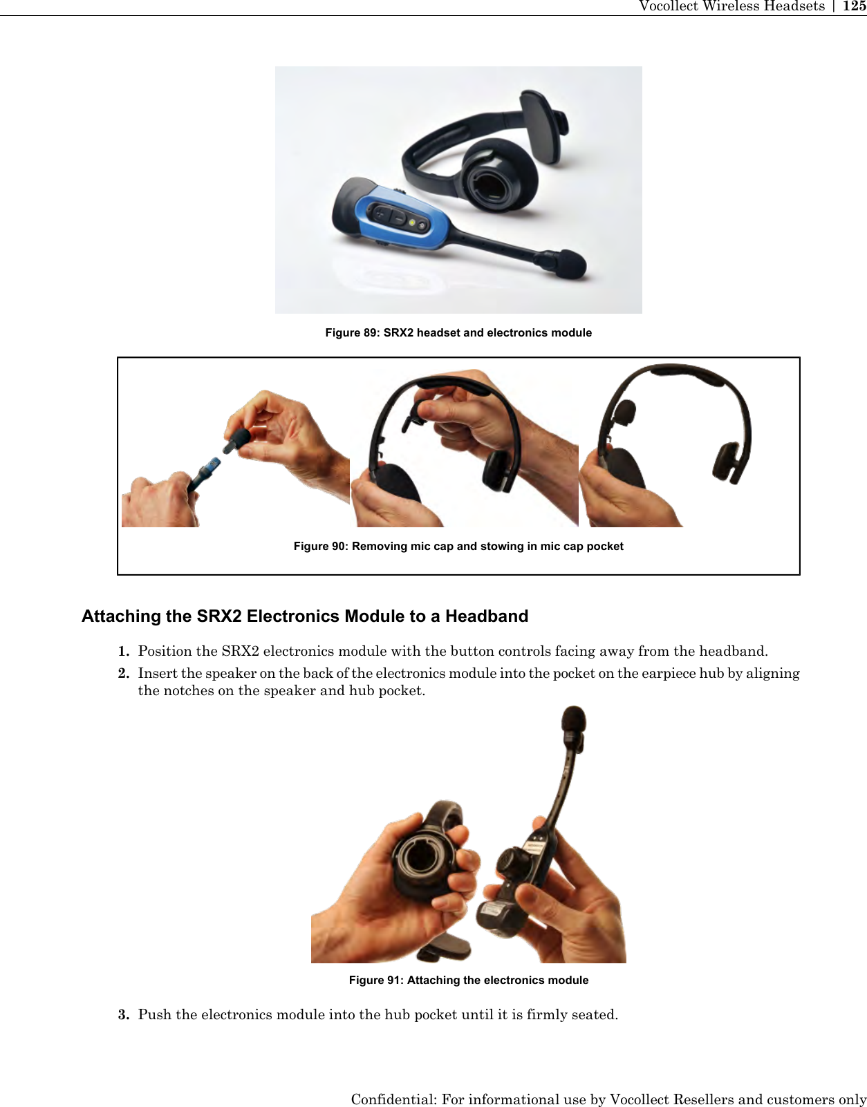 Figure 89: SRX2 headset and electronics moduleFigure 90: Removing mic cap and stowing in mic cap pocketAttaching the SRX2 Electronics Module to a Headband1. Position the SRX2 electronics module with the button controls facing away from the headband.2. Insert the speaker on the back of the electronics module into the pocket on the earpiece hub by aligningthe notches on the speaker and hub pocket.Figure 91: Attaching the electronics module3. Push the electronics module into the hub pocket until it is firmly seated.Confidential: For informational use by Vocollect Resellers and customers onlyVocollect Wireless Headsets | 125