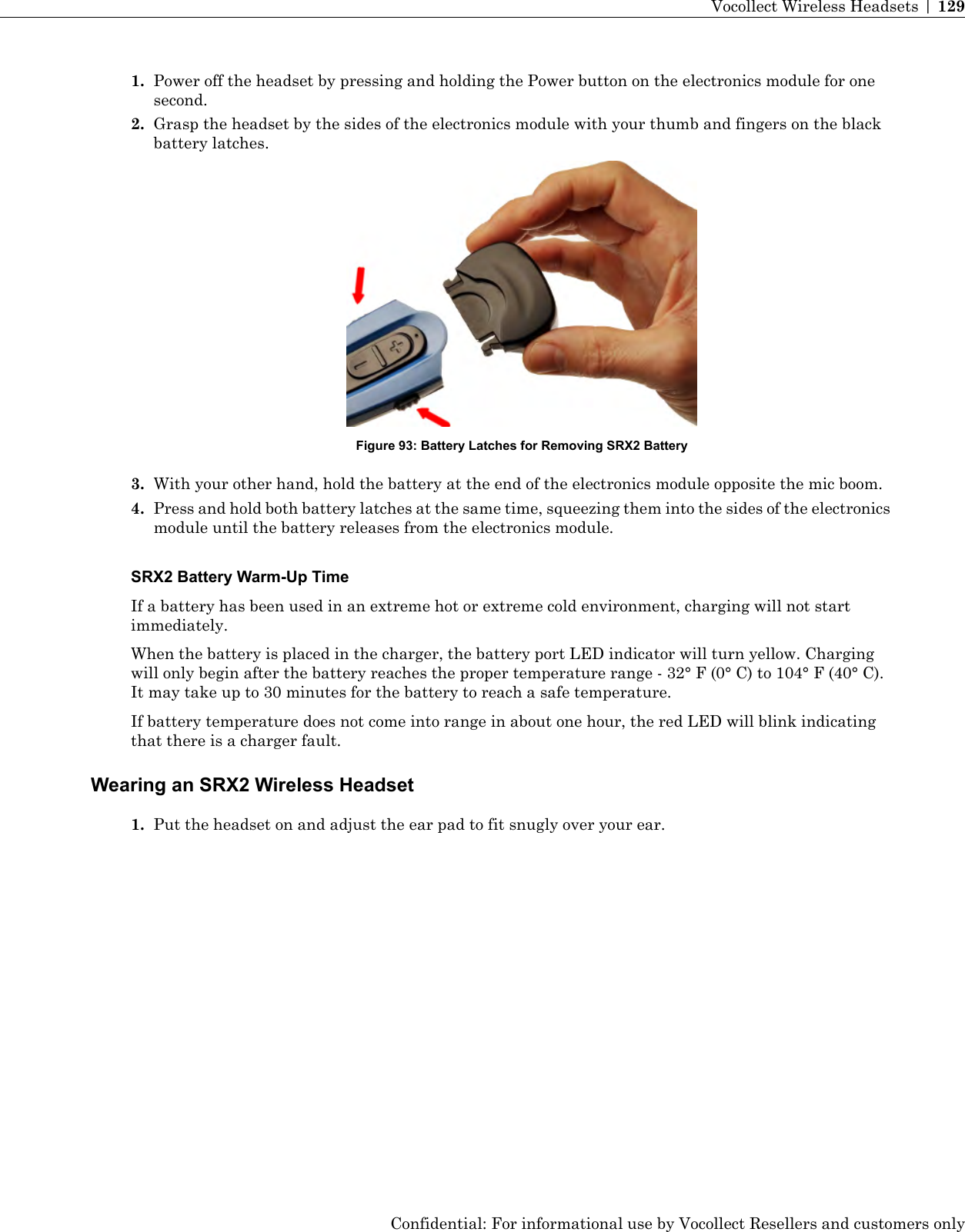 1. Power off the headset by pressing and holding the Power button on the electronics module for onesecond.2. Grasp the headset by the sides of the electronics module with your thumb and fingers on the blackbattery latches.Figure 93: Battery Latches for Removing SRX2 Battery3. With your other hand, hold the battery at the end of the electronics module opposite the mic boom.4. Press and hold both battery latches at the same time, squeezing them into the sides of the electronicsmodule until the battery releases from the electronics module.SRX2 Battery Warm-Up TimeIf a battery has been used in an extreme hot or extreme cold environment, charging will not startimmediately.When the battery is placed in the charger, the battery port LED indicator will turn yellow. Chargingwill only begin after the battery reaches the proper temperature range - 32° F (0° C) to 104° F (40° C).It may take up to 30 minutes for the battery to reach a safe temperature.If battery temperature does not come into range in about one hour, the red LED will blink indicatingthat there is a charger fault.Wearing an SRX2 Wireless Headset1. Put the headset on and adjust the ear pad to fit snugly over your ear.Confidential: For informational use by Vocollect Resellers and customers onlyVocollect Wireless Headsets | 129