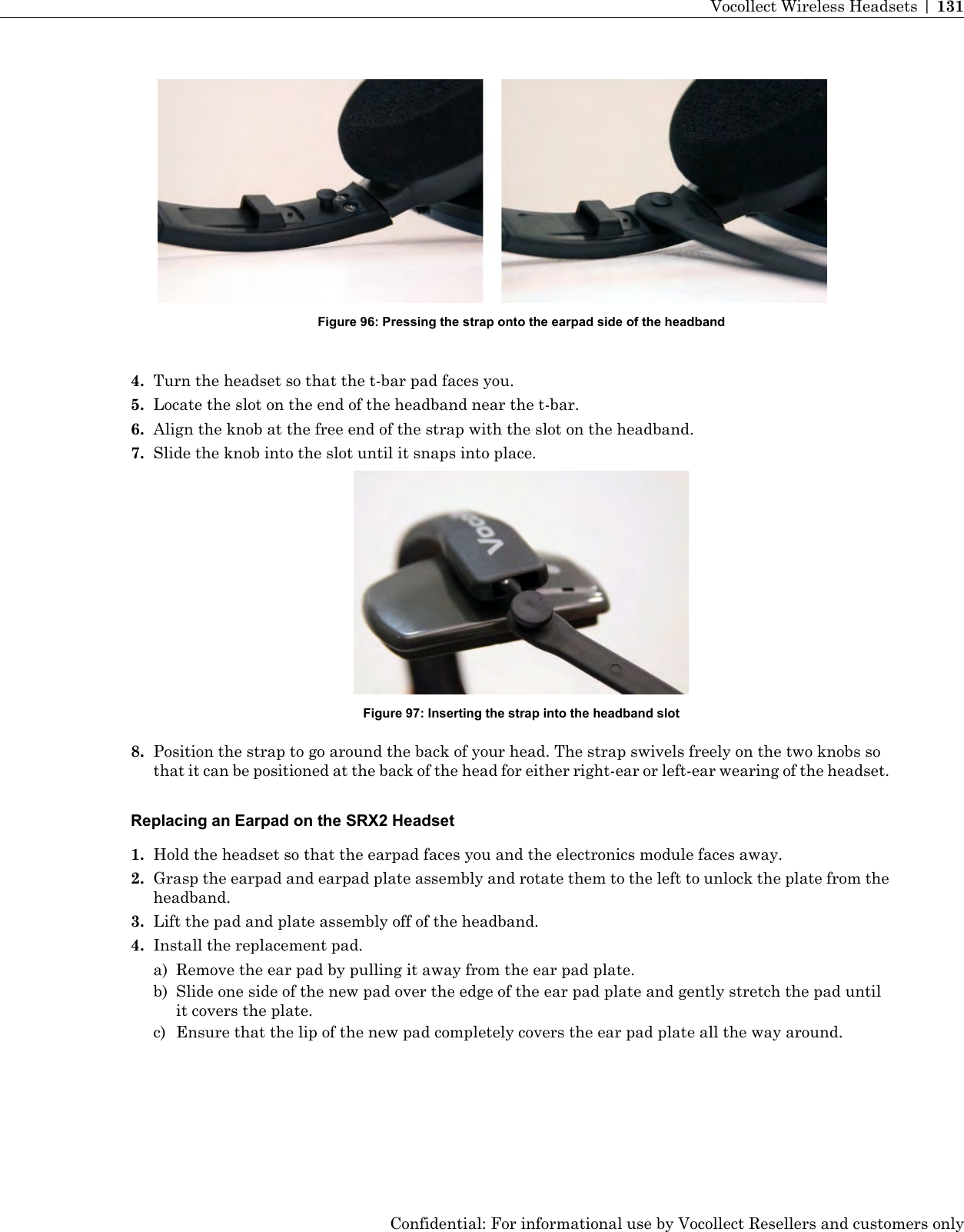 Figure 96: Pressing the strap onto the earpad side of the headband4. Turn the headset so that the t-bar pad faces you.5. Locate the slot on the end of the headband near the t-bar.6. Align the knob at the free end of the strap with the slot on the headband.7. Slide the knob into the slot until it snaps into place.Figure 97: Inserting the strap into the headband slot8. Position the strap to go around the back of your head. The strap swivels freely on the two knobs sothat it can be positioned at the back of the head for either right-ear or left-ear wearing of the headset.Replacing an Earpad on the SRX2 Headset1. Hold the headset so that the earpad faces you and the electronics module faces away.2. Grasp the earpad and earpad plate assembly and rotate them to the left to unlock the plate from theheadband.3. Lift the pad and plate assembly off of the headband.4. Install the replacement pad.a) Remove the ear pad by pulling it away from the ear pad plate.b) Slide one side of the new pad over the edge of the ear pad plate and gently stretch the pad untilit covers the plate.c) Ensure that the lip of the new pad completely covers the ear pad plate all the way around.Confidential: For informational use by Vocollect Resellers and customers onlyVocollect Wireless Headsets | 131