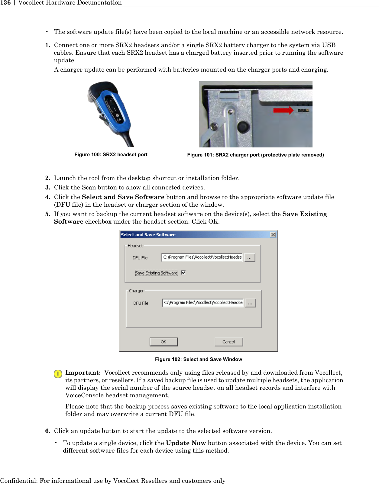 • The software update file(s) have been copied to the local machine or an accessible network resource.1. Connect one or more SRX2 headsets and/or a single SRX2 battery charger to the system via USBcables. Ensure that each SRX2 headset has a charged battery inserted prior to running the softwareupdate.A charger update can be performed with batteries mounted on the charger ports and charging.Figure 101: SRX2 charger port (protective plate removed)Figure 100: SRX2 headset port2. Launch the tool from the desktop shortcut or installation folder.3. Click the Scan button to show all connected devices.4. Click the Select and Save Software button and browse to the appropriate software update file(DFU file) in the headset or charger section of the window.5. If you want to backup the current headset software on the device(s), select the Save ExistingSoftware checkbox under the headset section. Click OK.Figure 102: Select and Save WindowImportant: Vocollect recommends only using files released by and downloaded from Vocollect,its partners, or resellers. If a saved backup file is used to update multiple headsets, the applicationwill display the serial number of the source headset on all headset records and interfere withVoiceConsole headset management.Please note that the backup process saves existing software to the local application installationfolder and may overwrite a current DFU file.6. Click an update button to start the update to the selected software version.•To update a single device, click the Update Now button associated with the device. You can setdifferent software files for each device using this method.Confidential: For informational use by Vocollect Resellers and customers only136 | Vocollect Hardware Documentation