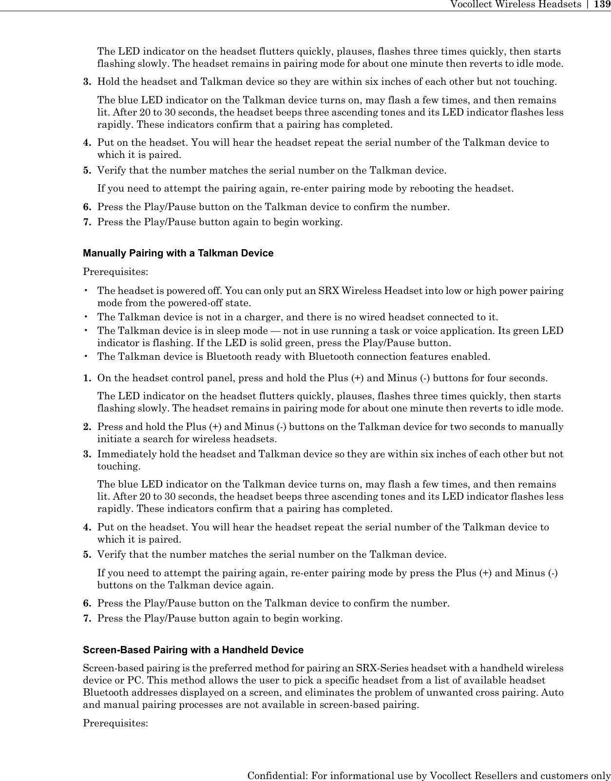 The LED indicator on the headset flutters quickly, plauses, flashes three times quickly, then startsflashing slowly. The headset remains in pairing mode for about one minute then reverts to idle mode.3. Hold the headset and Talkman device so they are within six inches of each other but not touching.The blue LED indicator on the Talkman device turns on, may flash a few times, and then remainslit. After 20 to 30 seconds, the headset beeps three ascending tones and its LED indicator flashes lessrapidly. These indicators confirm that a pairing has completed.4. Put on the headset. You will hear the headset repeat the serial number of the Talkman device towhich it is paired.5. Verify that the number matches the serial number on the Talkman device.If you need to attempt the pairing again, re-enter pairing mode by rebooting the headset.6. Press the Play/Pause button on the Talkman device to confirm the number.7. Press the Play/Pause button again to begin working.Manually Pairing with a Talkman DevicePrerequisites:• The headset is powered off. You can only put an SRX Wireless Headset into low or high power pairingmode from the powered-off state.• The Talkman device is not in a charger, and there is no wired headset connected to it.• The Talkman device is in sleep mode — not in use running a task or voice application. Its green LEDindicator is flashing. If the LED is solid green, press the Play/Pause button.• The Talkman device is Bluetooth ready with Bluetooth connection features enabled.1. On the headset control panel, press and hold the Plus (+) and Minus (-) buttons for four seconds.The LED indicator on the headset flutters quickly, plauses, flashes three times quickly, then startsflashing slowly. The headset remains in pairing mode for about one minute then reverts to idle mode.2. Press and hold the Plus (+) and Minus (-) buttons on the Talkman device for two seconds to manuallyinitiate a search for wireless headsets.3. Immediately hold the headset and Talkman device so they are within six inches of each other but nottouching.The blue LED indicator on the Talkman device turns on, may flash a few times, and then remainslit. After 20 to 30 seconds, the headset beeps three ascending tones and its LED indicator flashes lessrapidly. These indicators confirm that a pairing has completed.4. Put on the headset. You will hear the headset repeat the serial number of the Talkman device towhich it is paired.5. Verify that the number matches the serial number on the Talkman device.If you need to attempt the pairing again, re-enter pairing mode by press the Plus (+) and Minus (-)buttons on the Talkman device again.6. Press the Play/Pause button on the Talkman device to confirm the number.7. Press the Play/Pause button again to begin working.Screen-Based Pairing with a Handheld DeviceScreen-based pairing is the preferred method for pairing an SRX-Series headset with a handheld wirelessdevice or PC. This method allows the user to pick a specific headset from a list of available headsetBluetooth addresses displayed on a screen, and eliminates the problem of unwanted cross pairing. Autoand manual pairing processes are not available in screen-based pairing.Prerequisites:Confidential: For informational use by Vocollect Resellers and customers onlyVocollect Wireless Headsets | 139