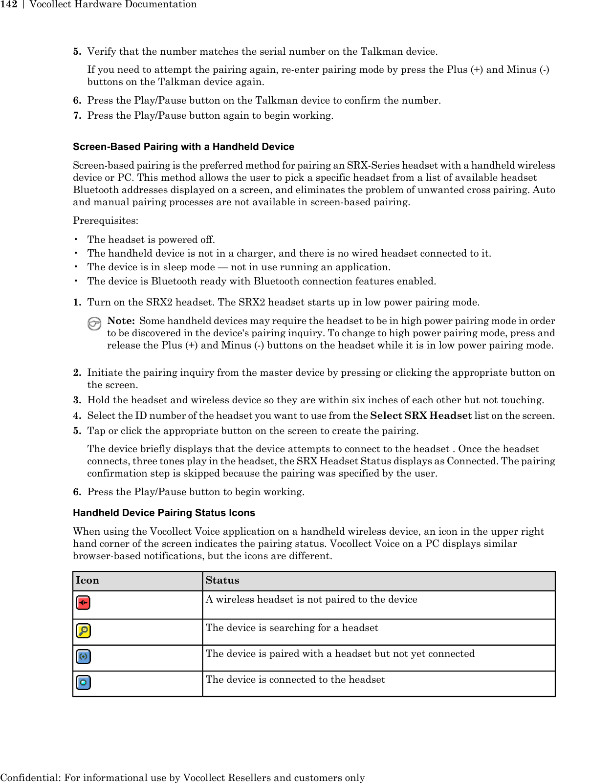 5. Verify that the number matches the serial number on the Talkman device.If you need to attempt the pairing again, re-enter pairing mode by press the Plus (+) and Minus (-)buttons on the Talkman device again.6. Press the Play/Pause button on the Talkman device to confirm the number.7. Press the Play/Pause button again to begin working.Screen-Based Pairing with a Handheld DeviceScreen-based pairing is the preferred method for pairing an SRX-Series headset with a handheld wirelessdevice or PC. This method allows the user to pick a specific headset from a list of available headsetBluetooth addresses displayed on a screen, and eliminates the problem of unwanted cross pairing. Autoand manual pairing processes are not available in screen-based pairing.Prerequisites:• The headset is powered off.• The handheld device is not in a charger, and there is no wired headset connected to it.• The device is in sleep mode — not in use running an application.• The device is Bluetooth ready with Bluetooth connection features enabled.1. Turn on the SRX2 headset. The SRX2 headset starts up in low power pairing mode.Note: Some handheld devices may require the headset to be in high power pairing mode in orderto be discovered in the device&apos;s pairing inquiry. To change to high power pairing mode, press andrelease the Plus (+) and Minus (-) buttons on the headset while it is in low power pairing mode.2. Initiate the pairing inquiry from the master device by pressing or clicking the appropriate button onthe screen.3. Hold the headset and wireless device so they are within six inches of each other but not touching.4. Select the ID number of the headset you want to use from the Select SRX Headset list on the screen.5. Tap or click the appropriate button on the screen to create the pairing.The device briefly displays that the device attempts to connect to the headset . Once the headsetconnects, three tones play in the headset, the SRX Headset Status displays as Connected. The pairingconfirmation step is skipped because the pairing was specified by the user.6. Press the Play/Pause button to begin working.Handheld Device Pairing Status IconsWhen using the Vocollect Voice application on a handheld wireless device, an icon in the upper righthand corner of the screen indicates the pairing status. Vocollect Voice on a PC displays similarbrowser-based notifications, but the icons are different.StatusIconA wireless headset is not paired to the deviceThe device is searching for a headsetThe device is paired with a headset but not yet connectedThe device is connected to the headsetConfidential: For informational use by Vocollect Resellers and customers only142 | Vocollect Hardware Documentation