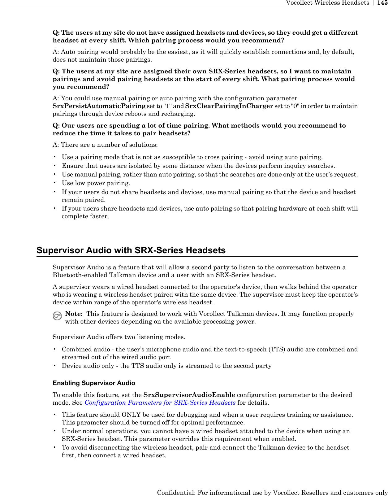 Q: The users at my site do not have assigned headsets and devices, so they could get a differentheadset at every shift. Which pairing process would you recommend?A: Auto pairing would probably be the easiest, as it will quickly establish connections and, by default,does not maintain those pairings.Q: The users at my site are assigned their own SRX-Series headsets, so I want to maintainpairings and avoid pairing headsets at the start of every shift. What pairing process wouldyou recommend?A: You could use manual pairing or auto pairing with the configuration parameterSrxPersistAutomaticPairing set to &quot;1&quot; and SrxClearPairingInCharger set to &quot;0&quot; in order to maintainpairings through device reboots and recharging.Q: Our users are spending a lot of time pairing. What methods would you recommend toreduce the time it takes to pair headsets?A: There are a number of solutions:• Use a pairing mode that is not as susceptible to cross pairing - avoid using auto pairing.• Ensure that users are isolated by some distance when the devices perform inquiry searches.•Use manual pairing, rather than auto pairing, so that the searches are done only at the user’s request.• Use low power pairing.• If your users do not share headsets and devices, use manual pairing so that the device and headsetremain paired.• If your users share headsets and devices, use auto pairing so that pairing hardware at each shift willcomplete faster.Supervisor Audio with SRX-Series HeadsetsSupervisor Audio is a feature that will allow a second party to listen to the conversation between aBluetooth-enabled Talkman device and a user with an SRX-Series headset.A supervisor wears a wired headset connected to the operator&apos;s device, then walks behind the operatorwho is wearing a wireless headset paired with the same device. The supervisor must keep the operator&apos;sdevice within range of the operator&apos;s wireless headset.Note: This feature is designed to work with Vocollect Talkman devices. It may function properlywith other devices depending on the available processing power.Supervisor Audio offers two listening modes.• Combined audio - the user’s microphone audio and the text-to-speech (TTS) audio are combined andstreamed out of the wired audio port• Device audio only - the TTS audio only is streamed to the second partyEnabling Supervisor AudioTo enable this feature, set the SrxSupervisorAudioEnable configuration parameter to the desiredmode. See Configuration Parameters for SRX-Series Headsets for details.• This feature should ONLY be used for debugging and when a user requires training or assistance.This parameter should be turned off for optimal performance.• Under normal operations, you cannot have a wired headset attached to the device when using anSRX-Series headset. This parameter overrides this requirement when enabled.• To avoid disconnecting the wireless headset, pair and connect the Talkman device to the headsetfirst, then connect a wired headset.Confidential: For informational use by Vocollect Resellers and customers onlyVocollect Wireless Headsets | 145