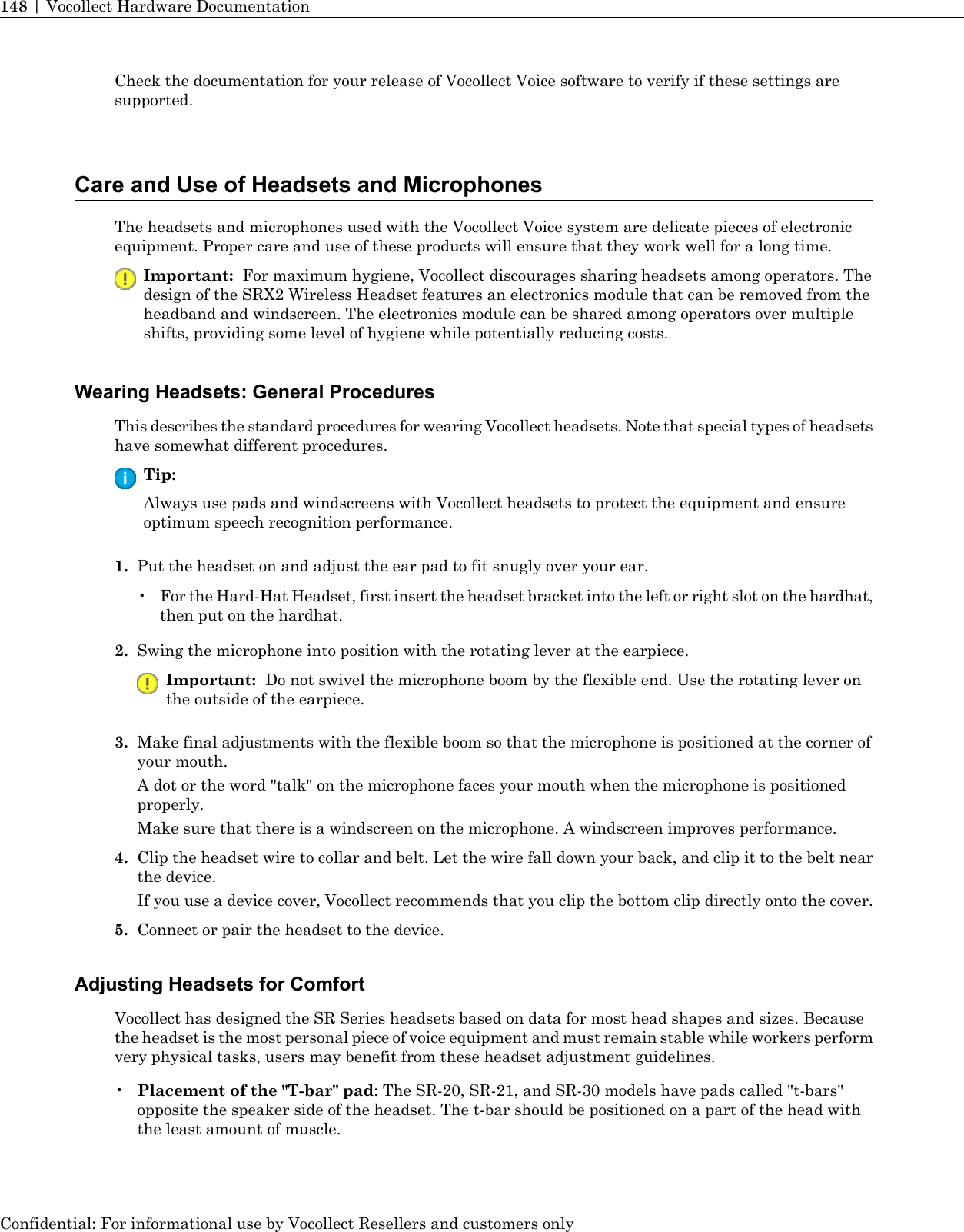 Check the documentation for your release of Vocollect Voice software to verify if these settings aresupported.Care and Use of Headsets and MicrophonesThe headsets and microphones used with the Vocollect Voice system are delicate pieces of electronicequipment. Proper care and use of these products will ensure that they work well for a long time.Important: For maximum hygiene, Vocollect discourages sharing headsets among operators. Thedesign of the SRX2 Wireless Headset features an electronics module that can be removed from theheadband and windscreen. The electronics module can be shared among operators over multipleshifts, providing some level of hygiene while potentially reducing costs.Wearing Headsets: General ProceduresThis describes the standard procedures for wearing Vocollect headsets. Note that special types of headsetshave somewhat different procedures.Tip:Always use pads and windscreens with Vocollect headsets to protect the equipment and ensureoptimum speech recognition performance.1. Put the headset on and adjust the ear pad to fit snugly over your ear.•For the Hard-Hat Headset, first insert the headset bracket into the left or right slot on the hardhat,then put on the hardhat.2. Swing the microphone into position with the rotating lever at the earpiece.Important: Do not swivel the microphone boom by the flexible end. Use the rotating lever onthe outside of the earpiece.3. Make final adjustments with the flexible boom so that the microphone is positioned at the corner ofyour mouth.A dot or the word &quot;talk&quot; on the microphone faces your mouth when the microphone is positionedproperly.Make sure that there is a windscreen on the microphone. A windscreen improves performance.4. Clip the headset wire to collar and belt. Let the wire fall down your back, and clip it to the belt nearthe device.If you use a device cover, Vocollect recommends that you clip the bottom clip directly onto the cover.5. Connect or pair the headset to the device.Adjusting Headsets for ComfortVocollect has designed the SR Series headsets based on data for most head shapes and sizes. Becausethe headset is the most personal piece of voice equipment and must remain stable while workers performvery physical tasks, users may benefit from these headset adjustment guidelines.•Placement of the &quot;T-bar&quot; pad: The SR-20, SR-21, and SR-30 models have pads called &quot;t-bars&quot;opposite the speaker side of the headset. The t-bar should be positioned on a part of the head withthe least amount of muscle.Confidential: For informational use by Vocollect Resellers and customers only148 | Vocollect Hardware Documentation