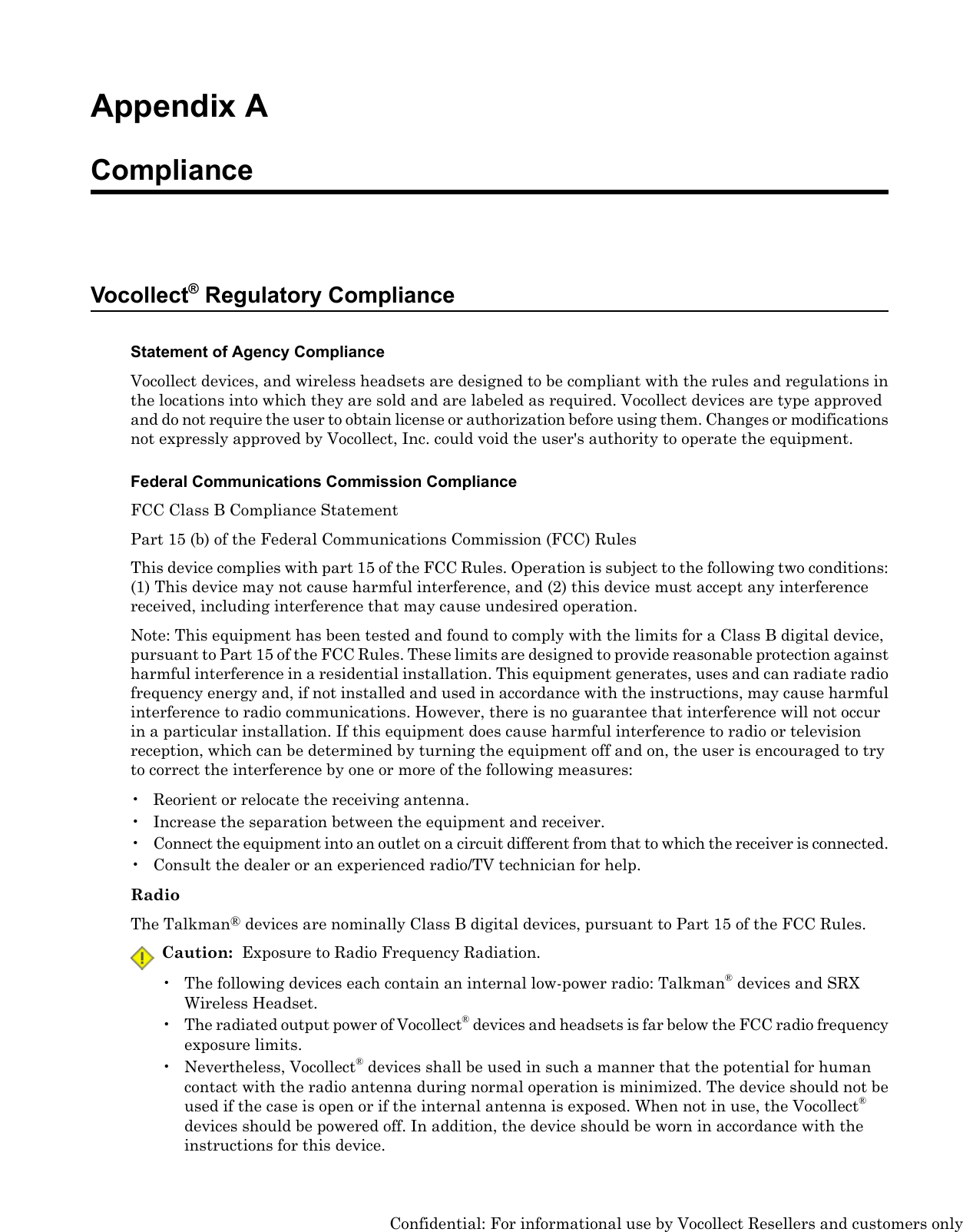 Appendix AComplianceVocollect®Regulatory ComplianceStatement of Agency ComplianceVocollect devices, and wireless headsets are designed to be compliant with the rules and regulations inthe locations into which they are sold and are labeled as required. Vocollect devices are type approvedand do not require the user to obtain license or authorization before using them. Changes or modificationsnot expressly approved by Vocollect, Inc. could void the user&apos;s authority to operate the equipment.Federal Communications Commission ComplianceFCC Class B Compliance StatementPart 15 (b) of the Federal Communications Commission (FCC) RulesThis device complies with part 15 of the FCC Rules. Operation is subject to the following two conditions:(1) This device may not cause harmful interference, and (2) this device must accept any interferencereceived, including interference that may cause undesired operation.Note: This equipment has been tested and found to comply with the limits for a Class B digital device,pursuant to Part 15 of the FCC Rules. These limits are designed to provide reasonable protection againstharmful interference in a residential installation. This equipment generates, uses and can radiate radiofrequency energy and, if not installed and used in accordance with the instructions, may cause harmfulinterference to radio communications. However, there is no guarantee that interference will not occurin a particular installation. If this equipment does cause harmful interference to radio or televisionreception, which can be determined by turning the equipment off and on, the user is encouraged to tryto correct the interference by one or more of the following measures:• Reorient or relocate the receiving antenna.• Increase the separation between the equipment and receiver.•Connect the equipment into an outlet on a circuit different from that to which the receiver is connected.• Consult the dealer or an experienced radio/TV technician for help.RadioThe Talkman®devices are nominally Class B digital devices, pursuant to Part 15 of the FCC Rules.Caution: Exposure to Radio Frequency Radiation.• The following devices each contain an internal low-power radio: Talkman®devices and SRXWireless Headset.•The radiated output power of Vocollect®devices and headsets is far below the FCC radio frequencyexposure limits.• Nevertheless, Vocollect®devices shall be used in such a manner that the potential for humancontact with the radio antenna during normal operation is minimized. The device should not beused if the case is open or if the internal antenna is exposed. When not in use, the Vocollect®devices should be powered off. In addition, the device should be worn in accordance with theinstructions for this device.Confidential: For informational use by Vocollect Resellers and customers only