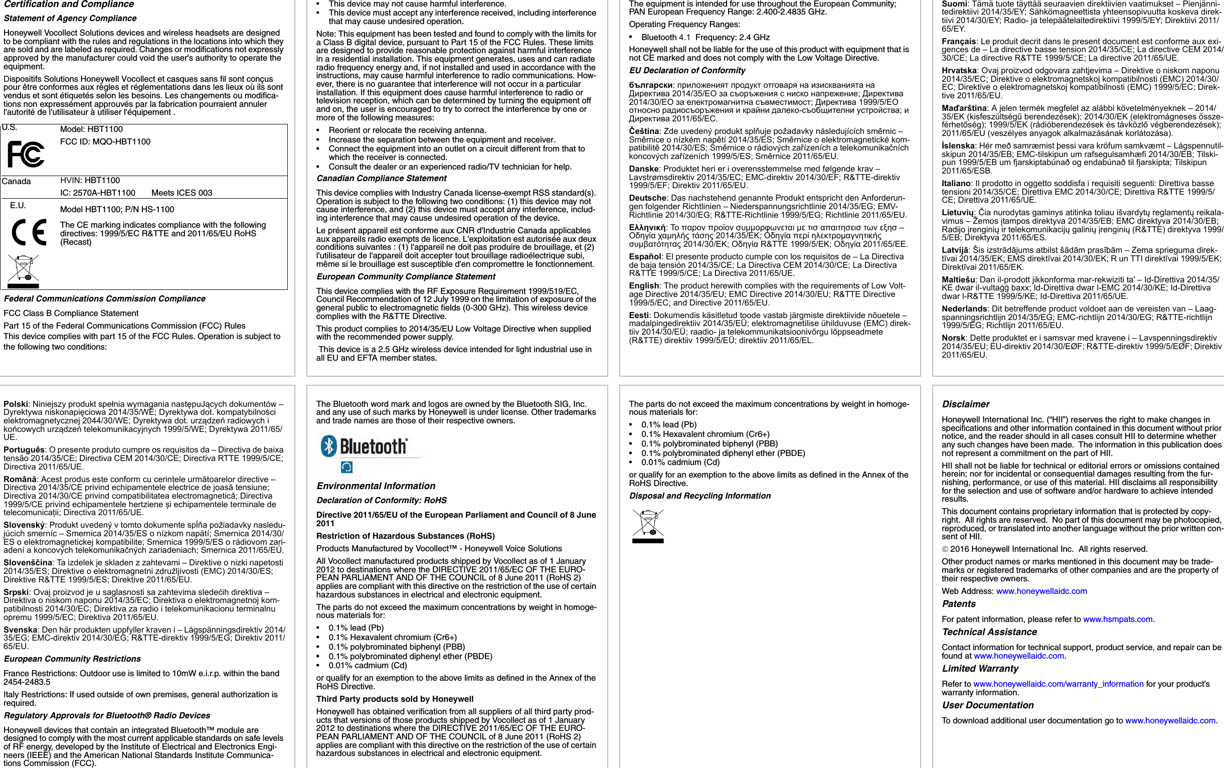 Certification and ComplianceStatement of Agency ComplianceHoneywell Vocollect Solutions devices and wireless headsets are designed to be compliant with the rules and regulations in the locations into which they are sold and are labeled as required. Changes or modifications not expressly approved by the manufacturer could void the user&apos;s authority to operate the equipment.Dispositifs Solutions Honeywell Vocollect et casques sans fil sont conçus pour être conformes aux règles et réglementations dans les lieux où ils sont vendus et sont étiquetés selon les besoins. Les changements ou modifica-tions non expressément approuvés par la fabrication pourraient annuler l&apos;autorité de l&apos;utilisateur à utiliser l&apos;équipement .Federal Communications Commission ComplianceFCC Class B Compliance StatementPart 15 of the Federal Communications Commission (FCC) RulesThis device complies with part 15 of the FCC Rules. Operation is subject to the following two conditions: U.S. Model: HBT1100FCC ID: MQO-HBT1100Canada HVIN: HBT1100IC: 2570A-HBT1100       Meets ICES 003E.U. Model HBT1100; P/N HS-1100The CE marking indicates compliance with the following directives: 1999/5/EC R&amp;TTE and 2011/65/EU RoHS (Recast)• This device may not cause harmful interference.• This device must accept any interference received, including interference that may cause undesired operation.Note: This equipment has been tested and found to comply with the limits for a Class B digital device, pursuant to Part 15 of the FCC Rules. These limits are designed to provide reasonable protection against harmful interference in a residential installation. This equipment generates, uses and can radiate radio frequency energy and, if not installed and used in accordance with the instructions, may cause harmful interference to radio communications. How-ever, there is no guarantee that interference will not occur in a particular installation. If this equipment does cause harmful interference to radio or television reception, which can be determined by turning the equipment off and on, the user is encouraged to try to correct the interference by one or more of the following measures:• Reorient or relocate the receiving antenna.• Increase the separation between the equipment and receiver.• Connect the equipment into an outlet on a circuit different from that towhich the receiver is connected.•Consult the dealer or an experienced radio/TV technician for help.Canadian Compliance StatementThis device complies with Industry Canada license-exempt RSS standard(s). Operation is subject to the following two conditions: (1) this device may not cause interference, and (2) this device must accept any interference, includ-ing interference that may cause undesired operation of the device.Le présent appareil est conforme aux CNR d&apos;Industrie Canada applicables aux appareils radio exempts de licence. L&apos;exploitation est autorisée aux deux conditions suivantes : (1) l&apos;appareil ne doit pas produire de brouillage, et (2) l&apos;utilisateur de l&apos;appareil doit accepter tout brouillage radioélectrique subi, même si le brouillage est susceptible d&apos;en compromettre le fonctionnement.European Community Compliance StatementThis device complies with the RF Exposure Requirement 1999/519/EC, Council Recommendation of 12 July 1999 on the limitation of exposure of the general public to electromagnetic fields (0-300 GHz). This wireless device complies with the R&amp;TTE Directive.This product complies to 2014/35/EU Low Voltage Directive when supplied with the recommended power supply. This device is a 2.5 GHz wireless device intended for light industrial use in all EU and EFTA member states.The equipment is intended for use throughout the European Community; PAN European Frequency Range: 2.400-2.4835 GHz.Operating Frequency Ranges:•Bluetooth 4.1  Frequency: 2.4 GHzHoneywell shall not be liable for the use of this product with equipment that is not CE marked and does not comply with the Low Voltage Directive.EU Declaration of Conformityбългарски: приложеният продукт отговаря на изискванията на Директива 2014/35/ЕО за съоръжения с ниско напрежение; Директива 2014/30/ЕО за електромагнитна съвместимост; Директива 1999/5/ЕО относно радиосъоръжения и крайни далеко-съобщителни устройства; и Директива 2011/65/ЕС.Čeština: Zde uvedený produkt splňuje požadavky následujících směrnic – Směrnice o nízkém napětí 2014/35/ES; Směrnice o elektromagnetické kom-patibilitě 2014/30/ES; Směrnice o rádiových zařízeních a telekomunikačních koncových zařízeních 1999/5/ES; Směrnice 2011/65/EU.Danske: Produktet heri er i overensstemmelse med følgende krav – Lavstrømsdirektiv 2014/35/EC; EMC-direktiv 2014/30/EF; R&amp;TTE-direktiv 1999/5/EF; Direktiv 2011/65/EU.Deutsche: Das nachstehend genannte Produkt entspricht den Anforderun-gen folgender Richtlinien – Niederspannungsrichtlinie 2014/35/EG; EMV-Richtlinie 2014/30/EG; R&amp;TTE-Richtlinie 1999/5/EG; Richtlinie 2011/65/EU.Ελληνική: Το παρον προϊον συμμορφωνεται με τισ απαιτησεισ των εξησ – Οδηγία χαμηλής τάσης 2014/35/ΕΚ; Οδηγία περί ηλεκτρομαγνητικής συμβατότητας 2014/30/ΕΚ; Οδηγία R&amp;TTE 1999/5/ΕΚ; Οδηγία 2011/65/ΕΕ.Español: El presente producto cumple con los requisitos de – La Directiva de baja tensión 2014/35/CE; La Directiva CEM 2014/30/CE; La Directiva R&amp;TTE 1999/5/CE; La Directiva 2011/65/UE.English: The product herewith complies with the requirements of Low Volt-age Directive 2014/35/EU; EMC Directive 2014/30/EU; R&amp;TTE Directive 1999/5/EC; and Directive 2011/65/EU.Eesti: Dokumendis käsitletud toode vastab järgmiste direktiivide nõuetele – madalpingedirektiiv 2014/35/EÜ; elektromagnetilise ühilduvuse (EMC) direk-tiiv 2014/30/EÜ; raadio- ja telekommunikatsioonivõrgu lõppseadmete (R&amp;TTE) direktiiv 1999/5/EÜ; direktiiv 2011/65/EL.Suomi: Tämä tuote täyttää seuraavien direktiivien vaatimukset – Pienjänni-tedirektiivi 2014/35/EY; Sähkömagneettista yhteensopivuutta koskeva direk-tiivi 2014/30/EY; Radio- ja telepäätelaitedirektiivi 1999/5/EY; Direktiivi 2011/65/EY.Français: Le produit decrit dans le present document est conforme aux exi-gences de – La directive basse tension 2014/35/CE; La directive CEM 2014/30/CE; La directive R&amp;TTE 1999/5/CE; La directive 2011/65/UE.Hrvatska: Ovaj proizvod odgovara zahtjevima – Direktive o niskom naponu 2014/35/EC; Direktive o elektromagnetskoj kompatibilnosti (EMC) 2014/30/EC; Direktive o elektromagnetskoj kompatibilnosti (EMC) 1999/5/EC; Direk-tive 2011/65/EU.Maďarština: A jelen termék megfelel az alábbi követelményeknek – 2014/35/EK (kisfeszültségű berendezések); 2014/30/EK (elektromágneses össze-férhetőség); 1999/5/EK (rádióberendezések és távközlő végberendezések); 2011/65/EU (veszélyes anyagok alkalmazásának korlátozása).Íslenska: Hér með samræmist þessi vara kröfum samkvæmt – Lágspennutil-skipun 2014/35/EB; EMC-tilskipun um rafsegulsamhæfi 2014/30/EB; Tilski-pun 1999/5/EB um fjarskiptabúnað og endabúnað til fjarskipta; Tilskipun 2011/65/ESB.Italiano: Il prodotto in oggetto soddisfa i requisiti seguenti: Direttiva basse tensioni 2014/35/CE; Direttiva EMC 2014/30/CE; Direttiva R&amp;TTE 1999/5/CE; Direttiva 2011/65/UE.Lietuvių: Čia nurodytas gaminys atitinka toliau išvardytų reglamentų reikala-vimus – Žemos įtampos direktyva 2014/35/EB; EMC direktyva 2014/30/EB; Radijo įrenginių ir telekomunikacijų galinių įrenginių (R&amp;TTE) direktyva 1999/5/EB; Direktyva 2011/65/ES.Latvijā: Šis izstrādājums atbilst šādām prasībām – Zema sprieguma direk-tīvai 2014/35/EK; EMS direktīvai 2014/30/EK; R un TTI direktīvai 1999/5/EK; Direktīvai 2011/65/EK.Maltiešu: Dan il-prodott jikkonforma mar-rekwiziti ta&apos; – Id-Direttiva 2014/35/KE dwar il-vultaġġ baxx; Id-Direttiva dwar l-EMC 2014/30/KE; Id-Direttiva dwar l-R&amp;TTE 1999/5/KE; Id-Direttiva 2011/65/UE.Nederlands: Dit betreffende product voldoet aan de vereisten van – Laag-spanningsrichtlijn 2014/35/EG; EMC-richtlijn 2014/30/EG; R&amp;TTE-richtlijn 1999/5/EG; Richtlijn 2011/65/EU.Norsk: Dette produktet er i samsvar med kravene i – Lavspenningsdirektiv 2014/35/EU; EU-direktiv 2014/30/EØF; R&amp;TTE-direktiv 1999/5/EØF; Direktiv 2011/65/EU.Polski: Niniejszy produkt spełnia wymagania następuJących dokumentów – Dyrektywa niskonapięciowa 2014/35/WE; Dyrektywa dot. kompatybilności elektromagnetycznej 2044/30/WE; Dyrektywa dot. urządzeń radiowych i końcowych urządzeń telekomunikacyjnych 1999/5/WE; Dyrektywa 2011/65/UE.Português: O presente produto cumpre os requisitos da – Directiva de baixa tensão 2014/35/CE; Directiva CEM 2014/30/CE; Directiva RTTE 1999/5/CE; Directiva 2011/65/UE.Română: Acest produs este conform cu cerințele următoarelor directive – Directiva 2014/35/CE privind echipamentele electrice de joasă tensiune; Directiva 2014/30/CE privind compatibilitatea electromagnetică; Directiva 1999/5/CE privind echipamentele hertziene și echipamentele terminale de telecomunicații; Directiva 2011/65/UE.Slovenský: Produkt uvedený v tomto dokumente spĺňa požiadavky nasledu-júcich smerníc – Smernica 2014/35/ES o nízkom napätí; Smernica 2014/30/ES o elektromagnetickej kompatibilite; Smernica 1999/5/ES o rádiovom zari-adení a koncových telekomunikačných zariadeniach; Smernica 2011/65/EÚ.Slovenščina: Ta izdelek je skladen z zahtevami – Direktive o nizki napetosti 2014/35/ES; Direktive o elektromagnetni združljivosti (EMC) 2014/30/ES; Direktive R&amp;TTE 1999/5/ES; Direktive 2011/65/EU.Srpski: Ovaj proizvod je u saglasnosti sa zahtevima sledećih direktiva – Direktiva o niskom naponu 2014/35/EC; Direktiva o elektromagnetnoj kom-patibilnosti 2014/30/EC; Direktiva za radio i telekomunikacionu terminalnu opremu 1999/5/EC; Direktiva 2011/65/EU.Svenska: Den här produkten uppfyller kraven i – Lågspänningsdirektiv 2014/35/EG; EMC-direktiv 2014/30/EG; R&amp;TTE-direktiv 1999/5/EG; Direktiv 2011/65/EU.European Community RestrictionsFrance Restrictions: Outdoor use is limited to 10mW e.i.r.p. within the band 2454-2483.5Italy Restrictions: If used outside of own premises, general authorization is required.Regulatory Approvals for Bluetooth® Radio DevicesHoneywell devices that contain an integrated Bluetooth™ module are designed to comply with the most current applicable standards on safe levels of RF energy, developed by the Institute of Electrical and Electronics Engi-neers (IEEE) and the American National Standards Institute Communica-tions Commission (FCC).The Bluetooth word mark and logos are owned by the Bluetooth SIG, Inc. and any use of such marks by Honeywell is under license. Other trademarks and trade names are those of their respective owners.Environmental InformationDeclaration of Conformity: RoHSDirective 2011/65/EU of the European Parliament and Council of 8 June 2011Restriction of Hazardous Substances (RoHS)Products Manufactured by Vocollect™ - Honeywell Voice SolutionsAll Vocollect manufactured products shipped by Vocollect as of 1 January 2012 to destinations where the DIRECTIVE 2011/65/EC OF THE EURO-PEAN PARLIAMENT AND OF THE COUNCIL of 8 June 2011 (RoHS 2) applies are compliant with this directive on the restriction of the use of certain hazardous substances in electrical and electronic equipment.The parts do not exceed the maximum concentrations by weight in homoge-nous materials for:• 0.1% lead (Pb)• 0.1% Hexavalent chromium (Cr6+)• 0.1% polybrominated biphenyl (PBB)• 0.1% polybrominated diphenyl ether (PBDE)• 0.01% cadmium (Cd)or qualify for an exemption to the above limits as defined in the Annex of the RoHS Directive.Third Party products sold by HoneywellHoneywell has obtained verification from all suppliers of all third party prod-ucts that versions of those products shipped by Vocollect as of 1 January 2012 to destinations where the DIRECTIVE 2011/65/EC OF THE EURO-PEAN PARLIAMENT AND OF THE COUNCIL of 8 June 2011 (RoHS 2) applies are compliant with this directive on the restriction of the use of certain hazardous substances in electrical and electronic equipment.The parts do not exceed the maximum concentrations by weight in homoge-nous materials for:• 0.1% lead (Pb)• 0.1% Hexavalent chromium (Cr6+)• 0.1% polybrominated biphenyl (PBB)• 0.1% polybrominated diphenyl ether (PBDE)• 0.01% cadmium (Cd)or qualify for an exemption to the above limits as defined in the Annex of the RoHS Directive.Disposal and Recycling InformationDisclaimerHoneywell International Inc. (“HII”) reserves the right to make changes in specifications and other information contained in this document without prior notice, and the reader should in all cases consult HII to determine whether any such changes have been made.  The information in this publication does not represent a commitment on the part of HII.HII shall not be liable for technical or editorial errors or omissions contained herein; nor for incidental or consequential damages resulting from the fur-nishing, performance, or use of this material. HII disclaims all responsibility for the selection and use of software and/or hardware to achieve intended results.This document contains proprietary information that is protected by copy-right.  All rights are reserved.  No part of this document may be photocopied, reproduced, or translated into another language without the prior written con-sent of HII.2016 Honeywell International Inc.  All rights reserved.Other product names or marks mentioned in this document may be trade-marks or registered trademarks of other companies and are the property of their respective owners.Web Address: www.honeywellaidc.comPatentsFor patent information, please refer to www.hsmpats.com.Technical AssistanceContact information for technical support, product service, and repair can be found at www.honeywellaidc.com.Limited WarrantyRefer to www.honeywellaidc.com/warranty_information for your product’s warranty information.User DocumentationTo download additional user documentation go to www.honeywellaidc.com.
