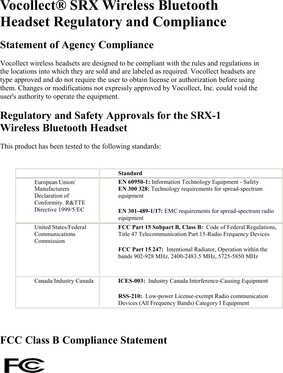   Vocollect® SRX Wireless Bluetooth Headset Regulatory and Compliance Statement of Agency Compliance Vocollect wireless headsets are designed to be compliant with the rules and regulations in the locations into which they are sold and are labeled as required. Vocollect headsets are type approved and do not require the user to obtain license or authorization before using them. Changes or modifications not expressly approved by Vocollect, Inc. could void the user&apos;s authority to operate the equipment. Regulatory and Safety Approvals for the SRX-1 Wireless Bluetooth Headset This product has been tested to the following standards:     Standard European Union/ Manufacturers Declaration of Conformity. R&amp;TTE Directive 1999/5/EC EN 60950-1: Information Technology Equipment - Safety EN 300 328: Technology requirements for spread-spectrum equipment EN 301-489-1/17: EMC requirements for spread-spectrum radio equipment   United States/Federal Communications Commission FCC Part 15 Subpart B, Class B:  Code of Federal Regulations, Title 47 Telecommunication Part 15-Radio Frequency Devices FCC Part 15.247:  Intentional Radiator, Operation within the bands 902-928 MHz, 2400-2483.5 MHz, 5725-5850 MHz  Canada/Industry Canada  ICES-003:  Industry Canada Interference-Causing Equipment RSS-210:  Low-power License-exempt Radio communication Devices (All Frequency Bands) Category I Equipment  FCC Class B Compliance Statement    