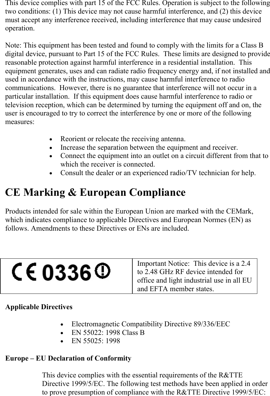   This device complies with part 15 of the FCC Rules. Operation is subject to the following two conditions: (1) This device may not cause harmful interference, and (2) this device must accept any interference received, including interference that may cause undesired operation. Note: This equipment has been tested and found to comply with the limits for a Class B digital device, pursuant to Part 15 of the FCC Rules.  These limits are designed to provide reasonable protection against harmful interference in a residential installation.  This equipment generates, uses and can radiate radio frequency energy and, if not installed and used in accordance with the instructions, may cause harmful interference to radio communications.  However, there is no guarantee that interference will not occur in a particular installation.  If this equipment does cause harmful interference to radio or television reception, which can be determined by turning the equipment off and on, the user is encouraged to try to correct the interference by one or more of the following measures:  • Reorient or relocate the receiving antenna.  • Increase the separation between the equipment and receiver.  • Connect the equipment into an outlet on a circuit different from that to which the receiver is connected.  • Consult the dealer or an experienced radio/TV technician for help.  CE Marking &amp; European Compliance Products intended for sale within the European Union are marked with the CEMark, which indicates compliance to applicable Directives and European Normes (EN) as follows. Amendments to these Directives or ENs are included.        Important Notice:  This device is a 2.4 to 2.48 GHz RF device intended for office and light industrial use in all EU and EFTA member states. Applicable Directives  • Electromagnetic Compatibility Directive 89/336/EEC  • EN 55022: 1998 Class B  • EN 55025: 1998    Europe – EU Declaration of Conformity  This device complies with the essential requirements of the R&amp;TTE Directive 1999/5/EC. The following test methods have been applied in order to prove presumption of compliance with the R&amp;TTE Directive 1999/5/EC:  