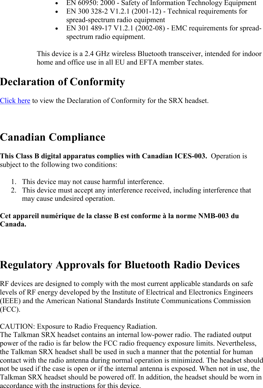   • EN 60950: 2000 - Safety of Information Technology Equipment • EN 300 328-2 V1.2.1 (2001-12) - Technical requirements for spread-spectrum radio equipment • EN 301 489-17 V1.2.1 (2002-08) - EMC requirements for spread-spectrum radio equipment. This device is a 2.4 GHz wireless Bluetooth transceiver, intended for indoor home and office use in all EU and EFTA member states.  Declaration of Conformity Click here to view the Declaration of Conformity for the SRX headset.  Canadian Compliance This Class B digital apparatus complies with Canadian ICES-003.  Operation is subject to the following two conditions: 1. This device may not cause harmful interference. 2. This device must accept any interference received, including interference that may cause undesired operation. Cet appareil numérique de la classe B est conforme à la norme NMB-003 du Canada.      Regulatory Approvals for Bluetooth Radio Devices RF devices are designed to comply with the most current applicable standards on safe levels of RF energy developed by the Institute of Electrical and Electronics Engineers (IEEE) and the American National Standards Institute Communications Commission (FCC).  CAUTION: Exposure to Radio Frequency Radiation. The Talkman SRX headset contains an internal low-power radio. The radiated output power of the radio is far below the FCC radio frequency exposure limits. Nevertheless, the Talkman SRX headset shall be used in such a manner that the potential for human contact with the radio antenna during normal operation is minimized. The headset should not be used if the case is open or if the internal antenna is exposed. When not in use, the Talkman SRX headset should be powered off. In addition, the headset should be worn in accordance with the instructions for this device. 