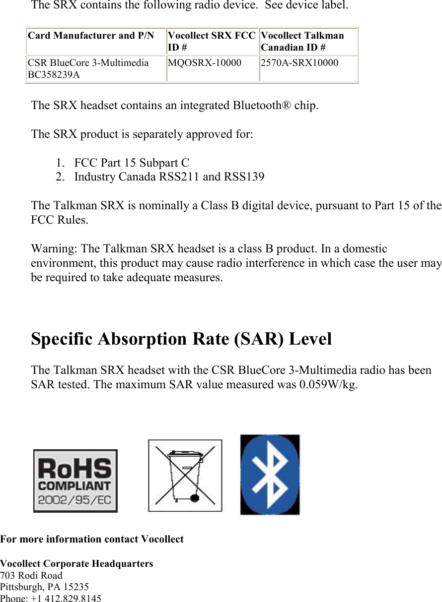      The SRX contains the following radio device.  See device label. Card Manufacturer and P/N Vocollect SRX FCC ID # Vocollect Talkman Canadian ID # CSR BlueCore 3-Multimedia BC358239A MQOSRX-10000 2570A-SRX10000 The SRX headset contains an integrated Bluetooth® chip. The SRX product is separately approved for: 1. FCC Part 15 Subpart C  2. Industry Canada RSS211 and RSS139  The Talkman SRX is nominally a Class B digital device, pursuant to Part 15 of the FCC Rules. Warning: The Talkman SRX headset is a class B product. In a domestic environment, this product may cause radio interference in which case the user may be required to take adequate measures.   Specific Absorption Rate (SAR) Level  The Talkman SRX headset with the CSR BlueCore 3-Multimedia radio has been SAR tested. The maximum SAR value measured was 0.059W/kg.                  For more information contact Vocollect  Vocollect Corporate Headquarters 703 Rodi Road Pittsburgh, PA 15235 Phone: +1 412.829.8145 