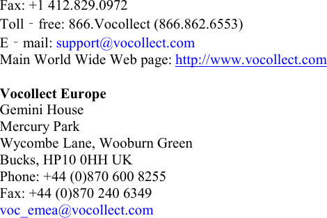   Fax: +1 412.829.0972 Toll‐free: 866.Vocollect (866.862.6553) E‐mail: support@vocollect.com Main World Wide Web page: http://www.vocollect.com  Vocollect Europe Gemini House Mercury Park Wycombe Lane, Wooburn Green Bucks, HP10 0HH UK Phone: +44 (0)870 600 8255 Fax: +44 (0)870 240 6349 voc_emea@vocollect.com     