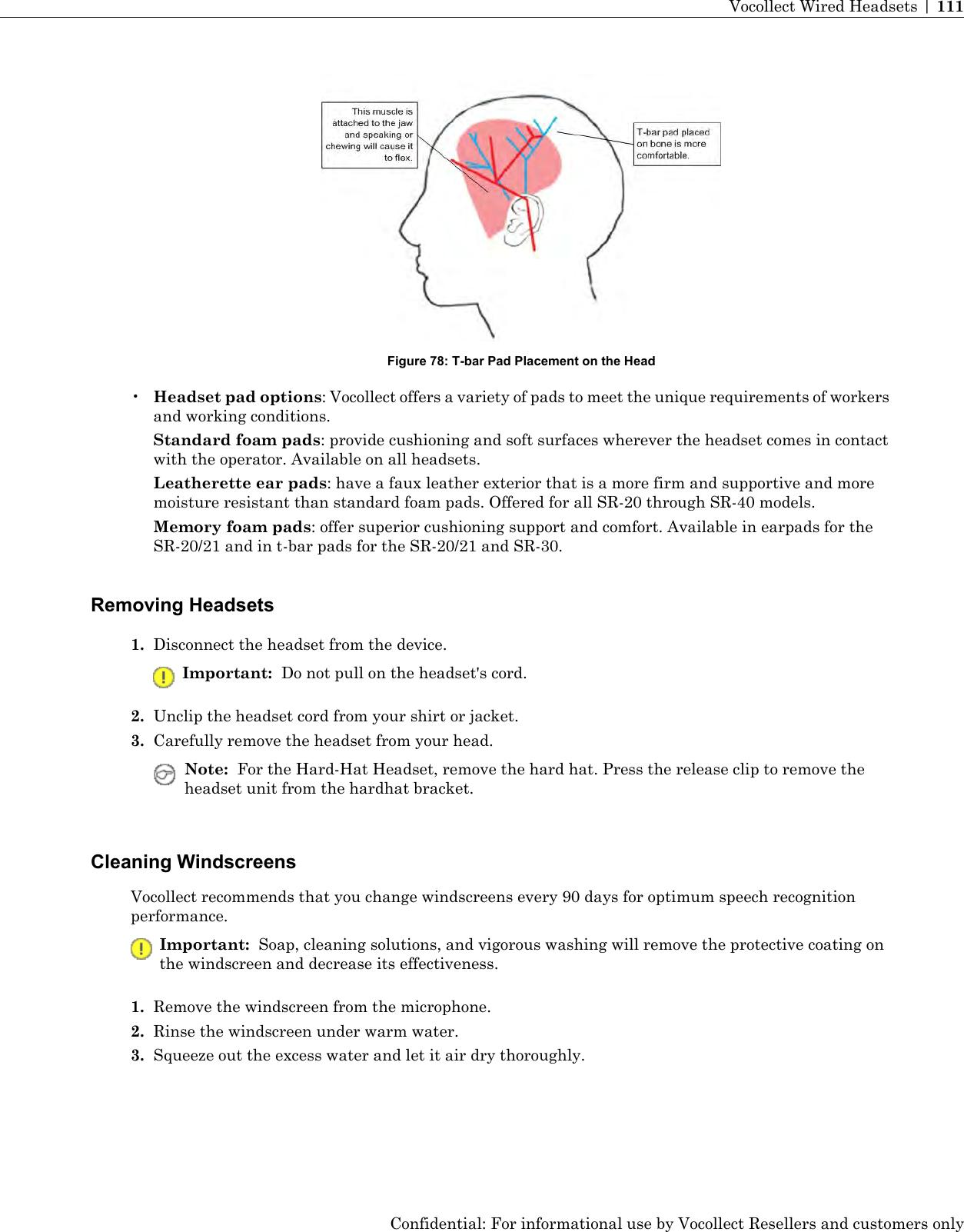 Figure 78: T-bar Pad Placement on the Head•Headset pad options: Vocollect offers a variety of pads to meet the unique requirements of workersand working conditions.Standard foam pads: provide cushioning and soft surfaces wherever the headset comes in contactwith the operator. Available on all headsets.Leatherette ear pads: have a faux leather exterior that is a more firm and supportive and moremoisture resistant than standard foam pads. Offered for all SR-20 through SR-40 models.Memory foam pads: offer superior cushioning support and comfort. Available in earpads for theSR-20/21 and in t-bar pads for the SR-20/21 and SR-30.Removing Headsets1. Disconnect the headset from the device.Important: Do not pull on the headset&apos;s cord.2. Unclip the headset cord from your shirt or jacket.3. Carefully remove the headset from your head.Note: For the Hard-Hat Headset, remove the hard hat. Press the release clip to remove theheadset unit from the hardhat bracket.Cleaning WindscreensVocollect recommends that you change windscreens every 90 days for optimum speech recognitionperformance.Important: Soap, cleaning solutions, and vigorous washing will remove the protective coating onthe windscreen and decrease its effectiveness.1. Remove the windscreen from the microphone.2. Rinse the windscreen under warm water.3. Squeeze out the excess water and let it air dry thoroughly.Confidential: For informational use by Vocollect Resellers and customers onlyVocollect Wired Headsets | 111