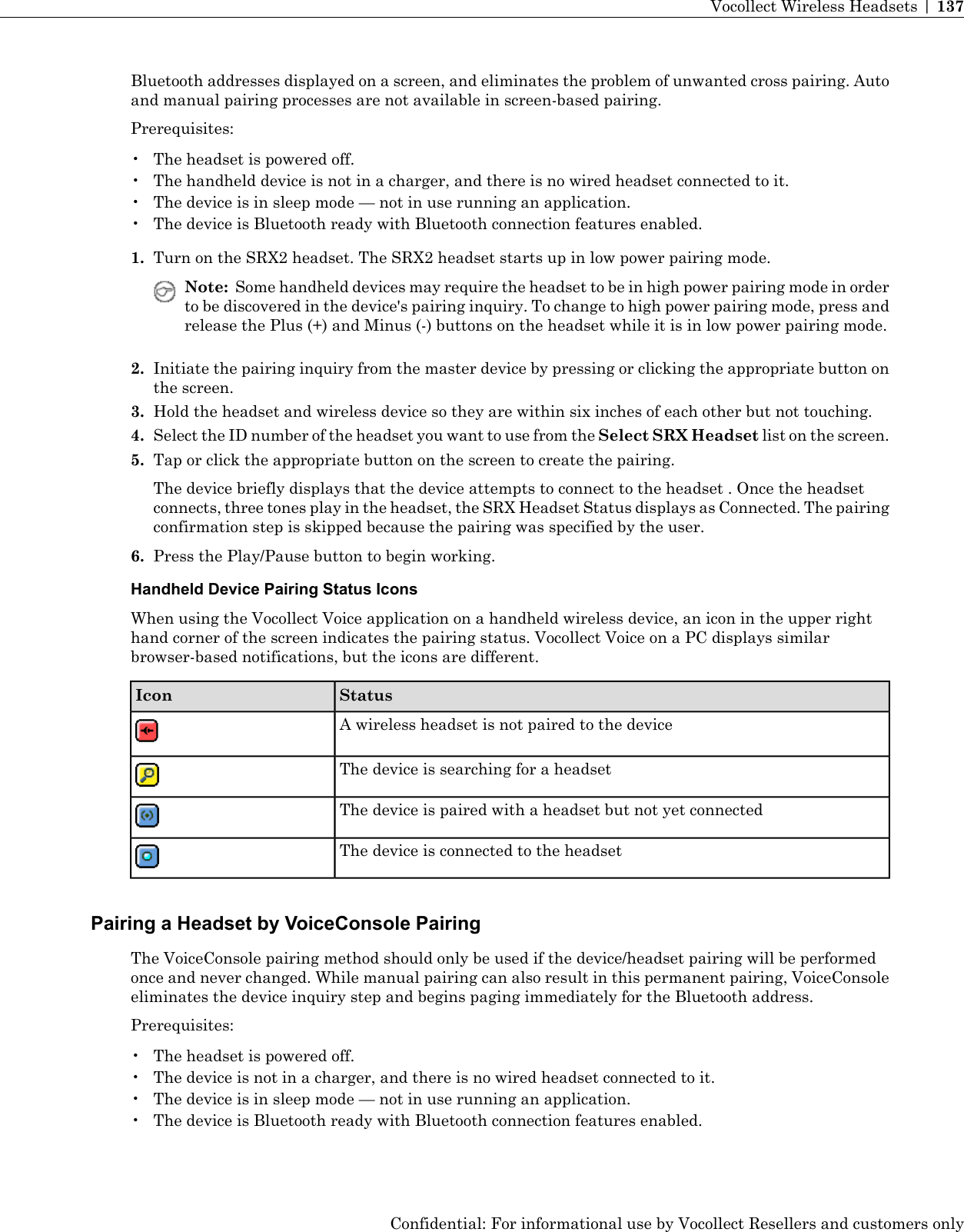 Bluetooth addresses displayed on a screen, and eliminates the problem of unwanted cross pairing. Autoand manual pairing processes are not available in screen-based pairing.Prerequisites:• The headset is powered off.• The handheld device is not in a charger, and there is no wired headset connected to it.• The device is in sleep mode — not in use running an application.• The device is Bluetooth ready with Bluetooth connection features enabled.1. Turn on the SRX2 headset. The SRX2 headset starts up in low power pairing mode.Note: Some handheld devices may require the headset to be in high power pairing mode in orderto be discovered in the device&apos;s pairing inquiry. To change to high power pairing mode, press andrelease the Plus (+) and Minus (-) buttons on the headset while it is in low power pairing mode.2. Initiate the pairing inquiry from the master device by pressing or clicking the appropriate button onthe screen.3. Hold the headset and wireless device so they are within six inches of each other but not touching.4. Select the ID number of the headset you want to use from the Select SRX Headset list on the screen.5. Tap or click the appropriate button on the screen to create the pairing.The device briefly displays that the device attempts to connect to the headset . Once the headsetconnects, three tones play in the headset, the SRX Headset Status displays as Connected. The pairingconfirmation step is skipped because the pairing was specified by the user.6. Press the Play/Pause button to begin working.Handheld Device Pairing Status IconsWhen using the Vocollect Voice application on a handheld wireless device, an icon in the upper righthand corner of the screen indicates the pairing status. Vocollect Voice on a PC displays similarbrowser-based notifications, but the icons are different.StatusIconA wireless headset is not paired to the deviceThe device is searching for a headsetThe device is paired with a headset but not yet connectedThe device is connected to the headsetPairing a Headset by VoiceConsole PairingThe VoiceConsole pairing method should only be used if the device/headset pairing will be performedonce and never changed. While manual pairing can also result in this permanent pairing, VoiceConsoleeliminates the device inquiry step and begins paging immediately for the Bluetooth address.Prerequisites:• The headset is powered off.• The device is not in a charger, and there is no wired headset connected to it.• The device is in sleep mode — not in use running an application.• The device is Bluetooth ready with Bluetooth connection features enabled.Confidential: For informational use by Vocollect Resellers and customers onlyVocollect Wireless Headsets | 137