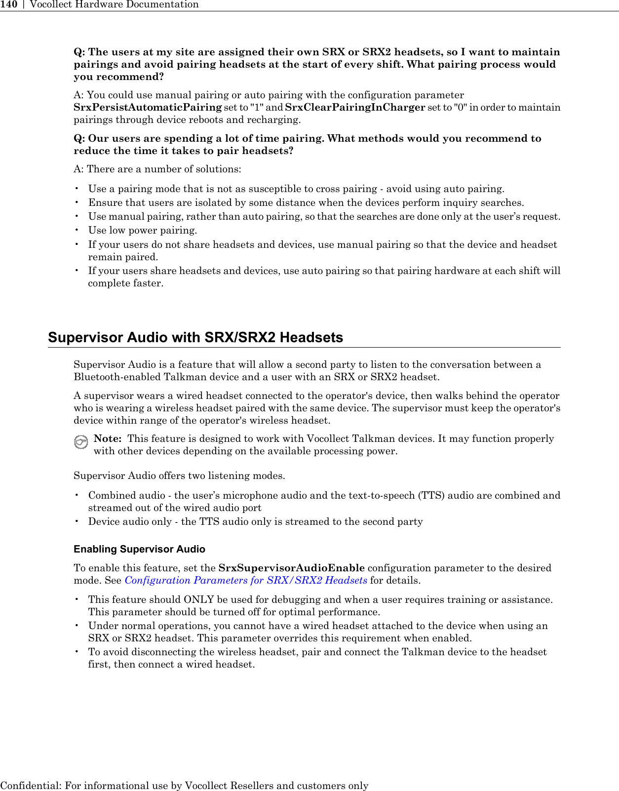 Q: The users at my site are assigned their own SRX or SRX2 headsets, so I want to maintainpairings and avoid pairing headsets at the start of every shift. What pairing process wouldyou recommend?A: You could use manual pairing or auto pairing with the configuration parameterSrxPersistAutomaticPairing set to &quot;1&quot; and SrxClearPairingInCharger set to &quot;0&quot; in order to maintainpairings through device reboots and recharging.Q: Our users are spending a lot of time pairing. What methods would you recommend toreduce the time it takes to pair headsets?A: There are a number of solutions:• Use a pairing mode that is not as susceptible to cross pairing - avoid using auto pairing.• Ensure that users are isolated by some distance when the devices perform inquiry searches.•Use manual pairing, rather than auto pairing, so that the searches are done only at the user’s request.• Use low power pairing.• If your users do not share headsets and devices, use manual pairing so that the device and headsetremain paired.• If your users share headsets and devices, use auto pairing so that pairing hardware at each shift willcomplete faster.Supervisor Audio with SRX/SRX2 HeadsetsSupervisor Audio is a feature that will allow a second party to listen to the conversation between aBluetooth-enabled Talkman device and a user with an SRX or SRX2 headset.A supervisor wears a wired headset connected to the operator&apos;s device, then walks behind the operatorwho is wearing a wireless headset paired with the same device. The supervisor must keep the operator&apos;sdevice within range of the operator&apos;s wireless headset.Note: This feature is designed to work with Vocollect Talkman devices. It may function properlywith other devices depending on the available processing power.Supervisor Audio offers two listening modes.• Combined audio - the user’s microphone audio and the text-to-speech (TTS) audio are combined andstreamed out of the wired audio port• Device audio only - the TTS audio only is streamed to the second partyEnabling Supervisor AudioTo enable this feature, set the SrxSupervisorAudioEnable configuration parameter to the desiredmode. See Configuration Parameters for SRX/SRX2 Headsets for details.• This feature should ONLY be used for debugging and when a user requires training or assistance.This parameter should be turned off for optimal performance.• Under normal operations, you cannot have a wired headset attached to the device when using anSRX or SRX2 headset. This parameter overrides this requirement when enabled.• To avoid disconnecting the wireless headset, pair and connect the Talkman device to the headsetfirst, then connect a wired headset.Confidential: For informational use by Vocollect Resellers and customers only140 | Vocollect Hardware Documentation