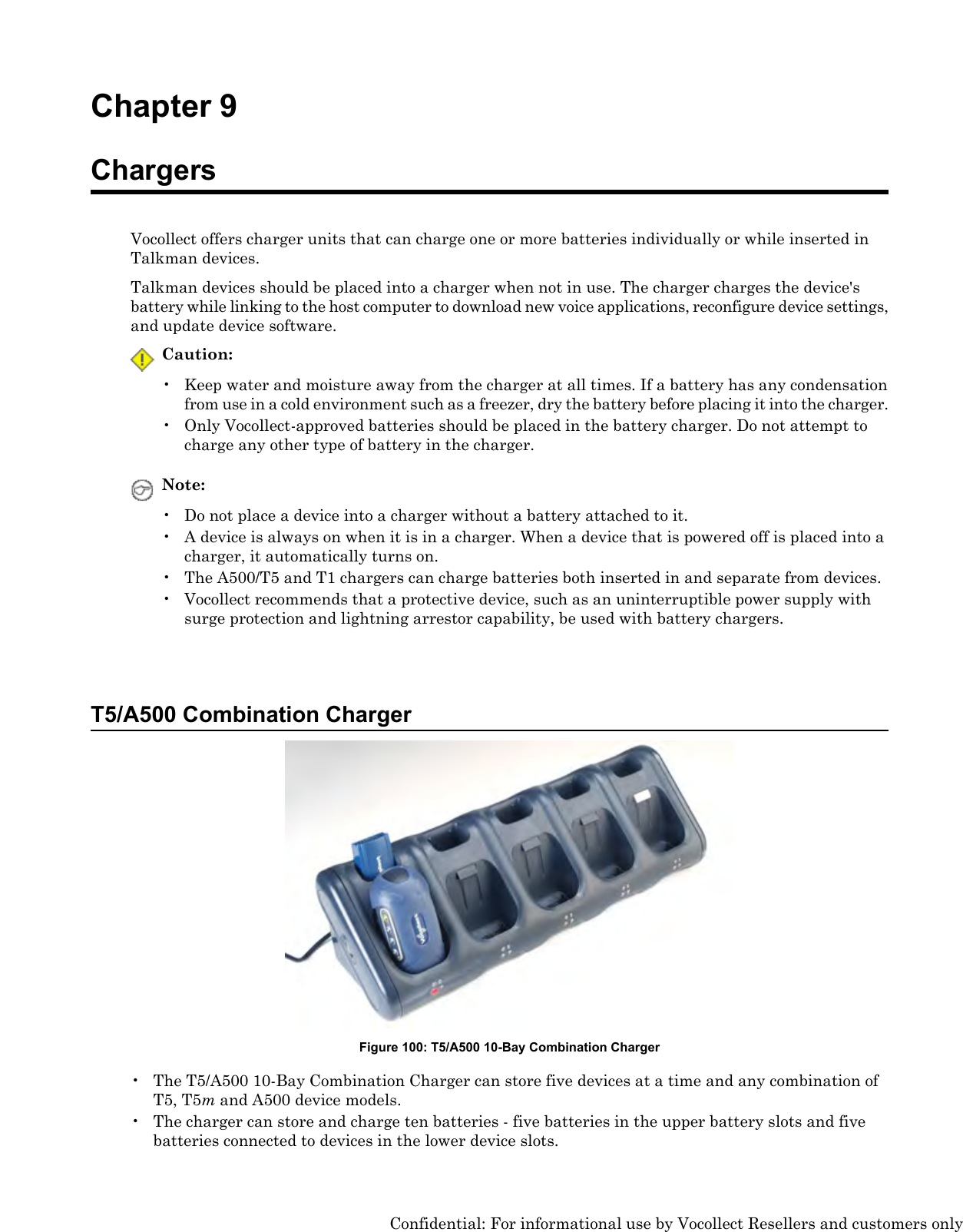 Chapter 9ChargersVocollect offers charger units that can charge one or more batteries individually or while inserted inTalkman devices.Talkman devices should be placed into a charger when not in use. The charger charges the device&apos;sbattery while linking to the host computer to download new voice applications, reconfigure device settings,and update device software.Caution:• Keep water and moisture away from the charger at all times. If a battery has any condensationfrom use in a cold environment such as a freezer, dry the battery before placing it into the charger.• Only Vocollect-approved batteries should be placed in the battery charger. Do not attempt tocharge any other type of battery in the charger.Note:• Do not place a device into a charger without a battery attached to it.• A device is always on when it is in a charger. When a device that is powered off is placed into acharger, it automatically turns on.• The A500/T5 and T1 chargers can charge batteries both inserted in and separate from devices.• Vocollect recommends that a protective device, such as an uninterruptible power supply withsurge protection and lightning arrestor capability, be used with battery chargers.T5/A500 Combination ChargerFigure 100: T5/A500 10-Bay Combination Charger• The T5/A500 10-Bay Combination Charger can store five devices at a time and any combination ofT5, T5mand A500 device models.• The charger can store and charge ten batteries - five batteries in the upper battery slots and fivebatteries connected to devices in the lower device slots.Confidential: For informational use by Vocollect Resellers and customers only