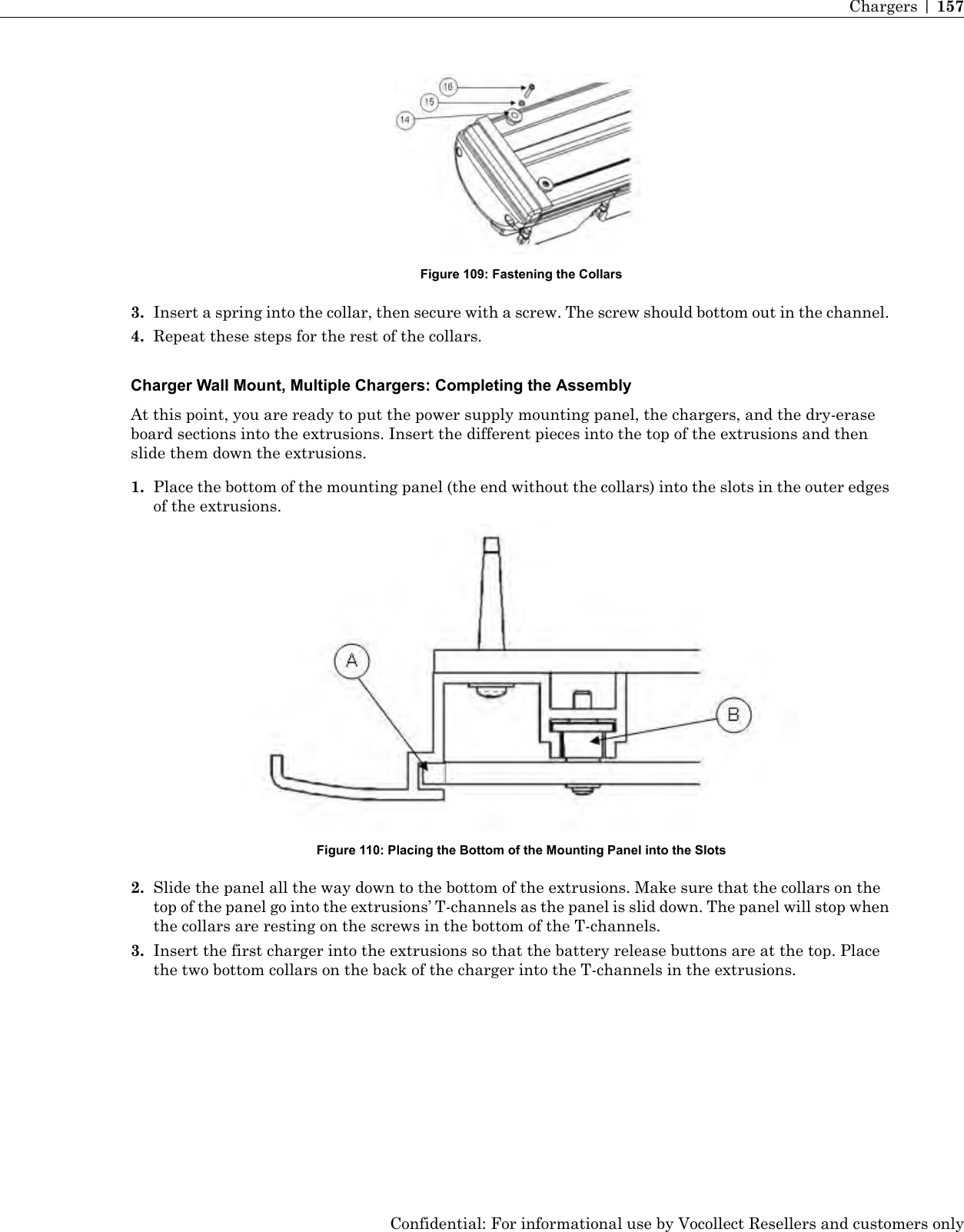 Figure 109: Fastening the Collars3. Insert a spring into the collar, then secure with a screw. The screw should bottom out in the channel.4. Repeat these steps for the rest of the collars.Charger Wall Mount, Multiple Chargers: Completing the AssemblyAt this point, you are ready to put the power supply mounting panel, the chargers, and the dry-eraseboard sections into the extrusions. Insert the different pieces into the top of the extrusions and thenslide them down the extrusions.1. Place the bottom of the mounting panel (the end without the collars) into the slots in the outer edgesof the extrusions.Figure 110: Placing the Bottom of the Mounting Panel into the Slots2. Slide the panel all the way down to the bottom of the extrusions. Make sure that the collars on thetop of the panel go into the extrusions’ T-channels as the panel is slid down. The panel will stop whenthe collars are resting on the screws in the bottom of the T-channels.3. Insert the first charger into the extrusions so that the battery release buttons are at the top. Placethe two bottom collars on the back of the charger into the T-channels in the extrusions.Confidential: For informational use by Vocollect Resellers and customers onlyChargers | 157