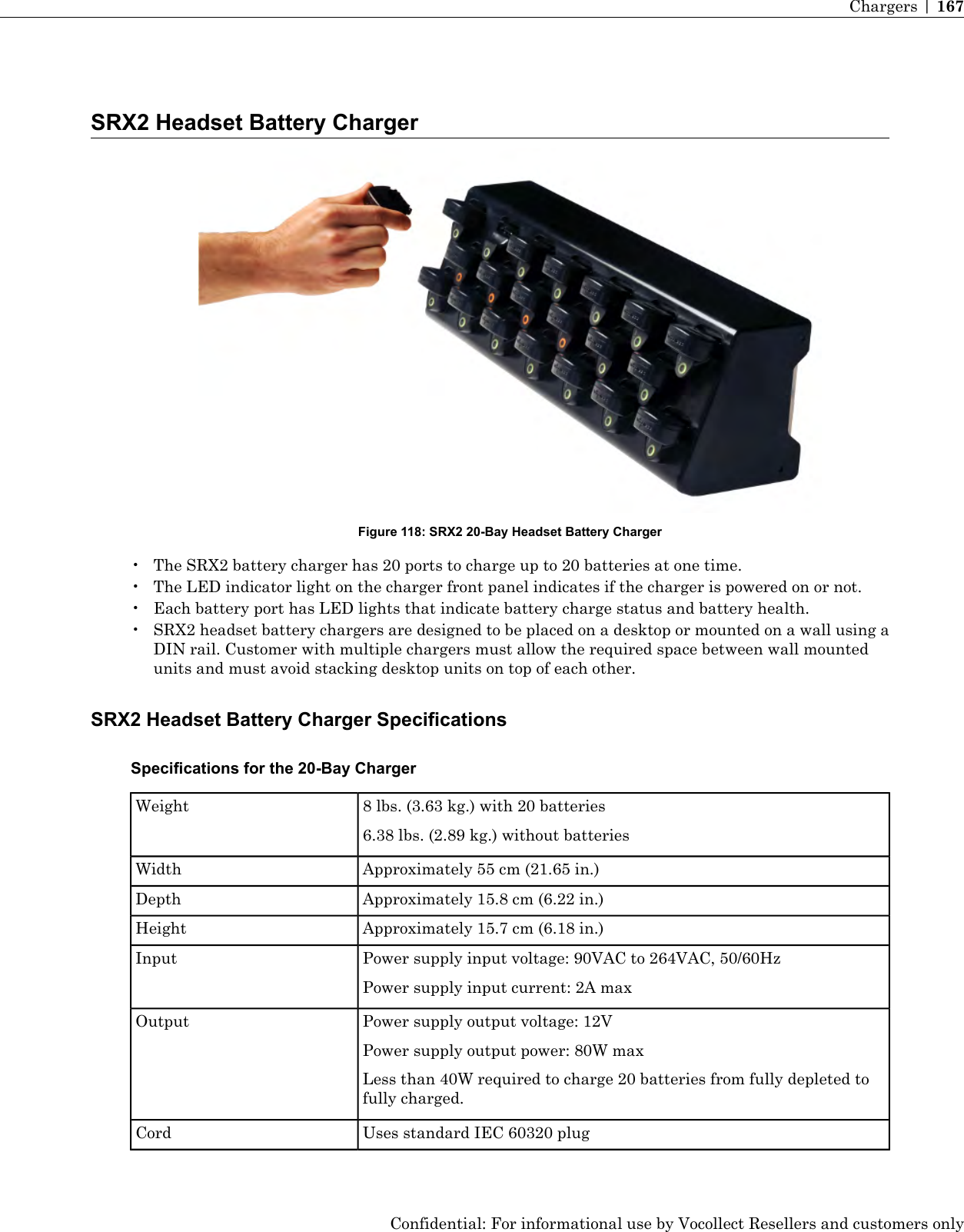 SRX2 Headset Battery ChargerFigure 118: SRX2 20-Bay Headset Battery Charger• The SRX2 battery charger has 20 ports to charge up to 20 batteries at one time.• The LED indicator light on the charger front panel indicates if the charger is powered on or not.• Each battery port has LED lights that indicate battery charge status and battery health.• SRX2 headset battery chargers are designed to be placed on a desktop or mounted on a wall using aDIN rail. Customer with multiple chargers must allow the required space between wall mountedunits and must avoid stacking desktop units on top of each other.SRX2 Headset Battery Charger SpecificationsSpecifications for the 20-Bay Charger8 lbs. (3.63 kg.) with 20 batteries6.38 lbs. (2.89 kg.) without batteriesWeightApproximately 55 cm (21.65 in.)WidthApproximately 15.8 cm (6.22 in.)DepthApproximately 15.7 cm (6.18 in.)HeightPower supply input voltage: 90VAC to 264VAC, 50/60HzPower supply input current: 2A maxInputPower supply output voltage: 12VPower supply output power: 80W maxOutputLess than 40W required to charge 20 batteries from fully depleted tofully charged.Uses standard IEC 60320 plugCordConfidential: For informational use by Vocollect Resellers and customers onlyChargers | 167