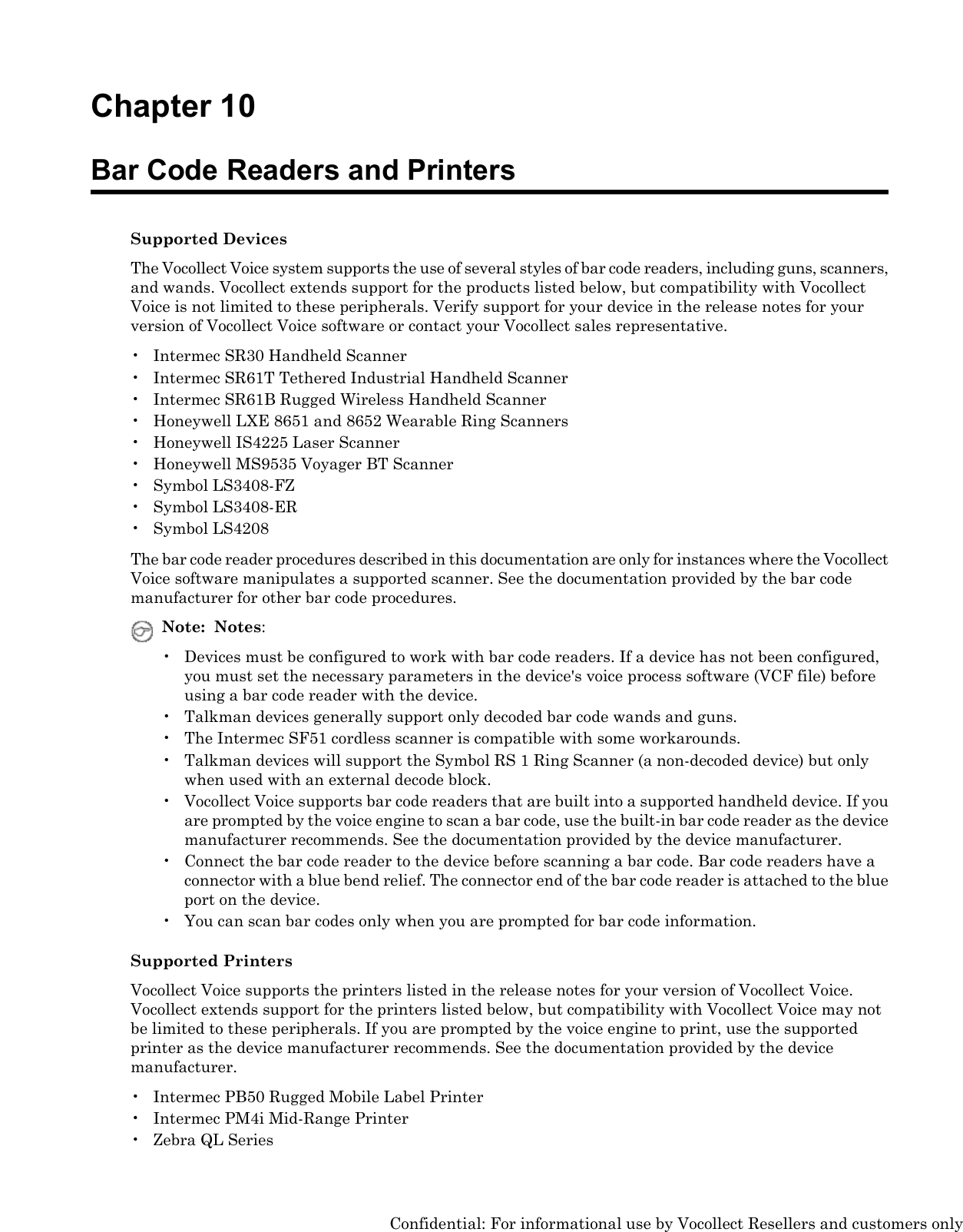 Chapter 10Bar Code Readers and PrintersSupported DevicesThe Vocollect Voice system supports the use of several styles of bar code readers, including guns, scanners,and wands. Vocollect extends support for the products listed below, but compatibility with VocollectVoice is not limited to these peripherals. Verify support for your device in the release notes for yourversion of Vocollect Voice software or contact your Vocollect sales representative.• Intermec SR30 Handheld Scanner• Intermec SR61T Tethered Industrial Handheld Scanner• Intermec SR61B Rugged Wireless Handheld Scanner• Honeywell LXE 8651 and 8652 Wearable Ring Scanners• Honeywell IS4225 Laser Scanner• Honeywell MS9535 Voyager BT Scanner• Symbol LS3408-FZ• Symbol LS3408-ER• Symbol LS4208The bar code reader procedures described in this documentation are only for instances where the VocollectVoice software manipulates a supported scanner. See the documentation provided by the bar codemanufacturer for other bar code procedures.Note: Notes:• Devices must be configured to work with bar code readers. If a device has not been configured,you must set the necessary parameters in the device&apos;s voice process software (VCF file) beforeusing a bar code reader with the device.• Talkman devices generally support only decoded bar code wands and guns.• The Intermec SF51 cordless scanner is compatible with some workarounds.• Talkman devices will support the Symbol RS 1 Ring Scanner (a non-decoded device) but onlywhen used with an external decode block.• Vocollect Voice supports bar code readers that are built into a supported handheld device. If youare prompted by the voice engine to scan a bar code, use the built-in bar code reader as the devicemanufacturer recommends. See the documentation provided by the device manufacturer.• Connect the bar code reader to the device before scanning a bar code. Bar code readers have aconnector with a blue bend relief. The connector end of the bar code reader is attached to the blueport on the device.• You can scan bar codes only when you are prompted for bar code information.Supported PrintersVocollect Voice supports the printers listed in the release notes for your version of Vocollect Voice.Vocollect extends support for the printers listed below, but compatibility with Vocollect Voice may notbe limited to these peripherals. If you are prompted by the voice engine to print, use the supportedprinter as the device manufacturer recommends. See the documentation provided by the devicemanufacturer.• Intermec PB50 Rugged Mobile Label Printer• Intermec PM4i Mid-Range Printer• Zebra QL SeriesConfidential: For informational use by Vocollect Resellers and customers only