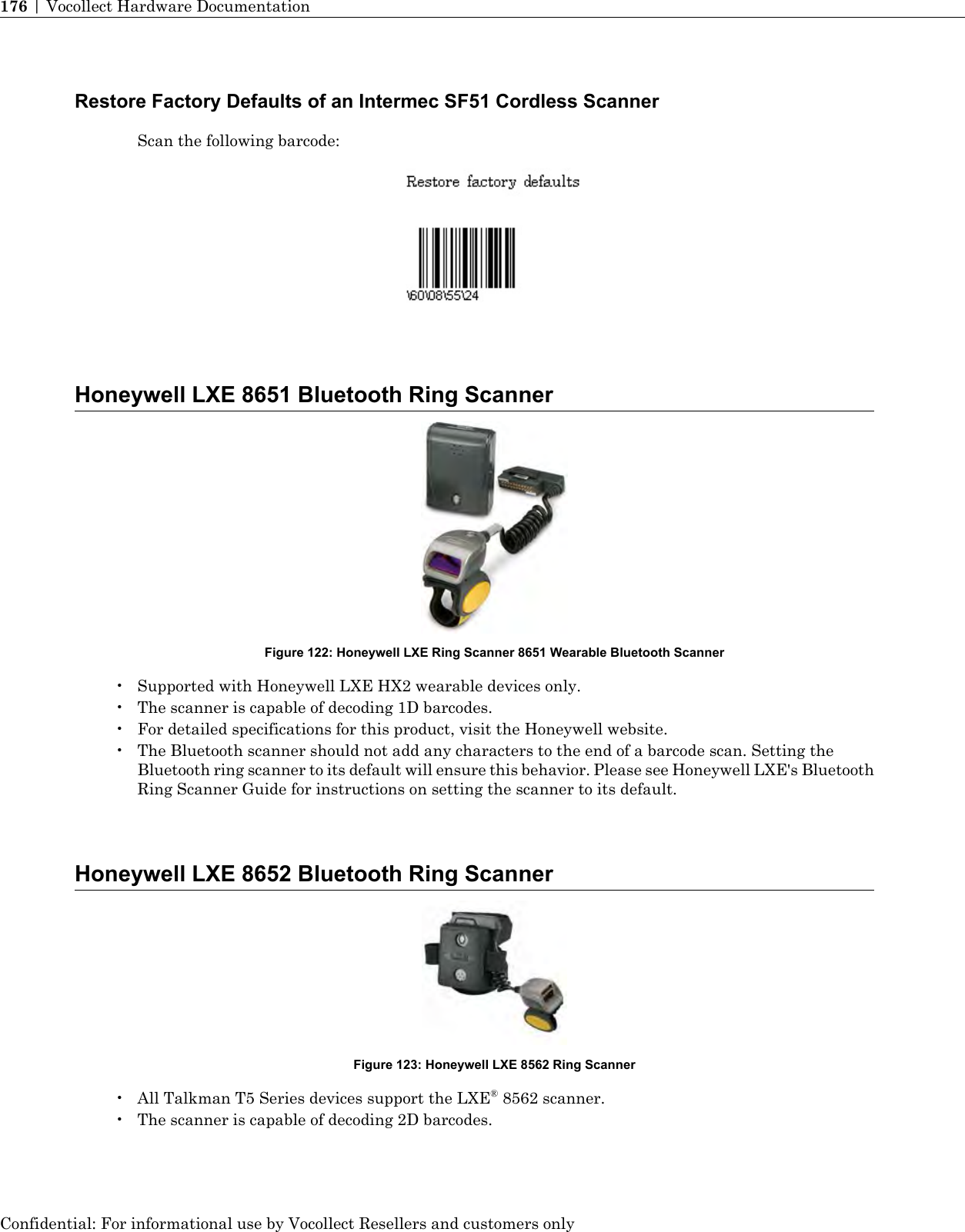 Restore Factory Defaults of an Intermec SF51 Cordless ScannerScan the following barcode:Honeywell LXE 8651 Bluetooth Ring ScannerFigure 122: Honeywell LXE Ring Scanner 8651 Wearable Bluetooth Scanner• Supported with Honeywell LXE HX2 wearable devices only.• The scanner is capable of decoding 1D barcodes.• For detailed specifications for this product, visit the Honeywell website.• The Bluetooth scanner should not add any characters to the end of a barcode scan. Setting theBluetooth ring scanner to its default will ensure this behavior. Please see Honeywell LXE&apos;s BluetoothRing Scanner Guide for instructions on setting the scanner to its default.Honeywell LXE 8652 Bluetooth Ring ScannerFigure 123: Honeywell LXE 8562 Ring Scanner• All Talkman T5 Series devices support the LXE®8562 scanner.• The scanner is capable of decoding 2D barcodes.Confidential: For informational use by Vocollect Resellers and customers only176 | Vocollect Hardware Documentation