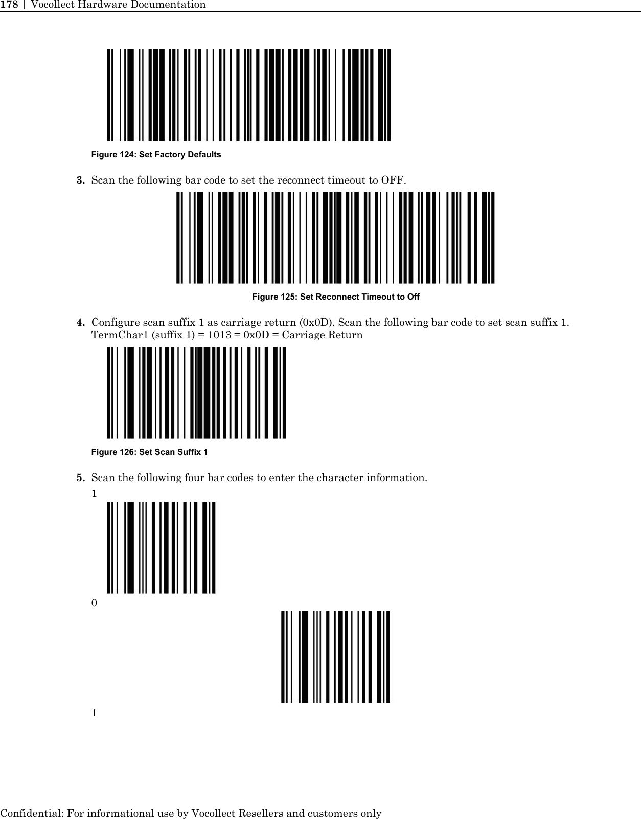 Figure 124: Set Factory Defaults3. Scan the following bar code to set the reconnect timeout to OFF.Figure 125: Set Reconnect Timeout to Off4. Configure scan suffix 1 as carriage return (0x0D). Scan the following bar code to set scan suffix 1.TermChar1 (suffix 1) = 1013 = 0x0D = Carriage ReturnFigure 126: Set Scan Suffix 15. Scan the following four bar codes to enter the character information.101Confidential: For informational use by Vocollect Resellers and customers only178 | Vocollect Hardware Documentation