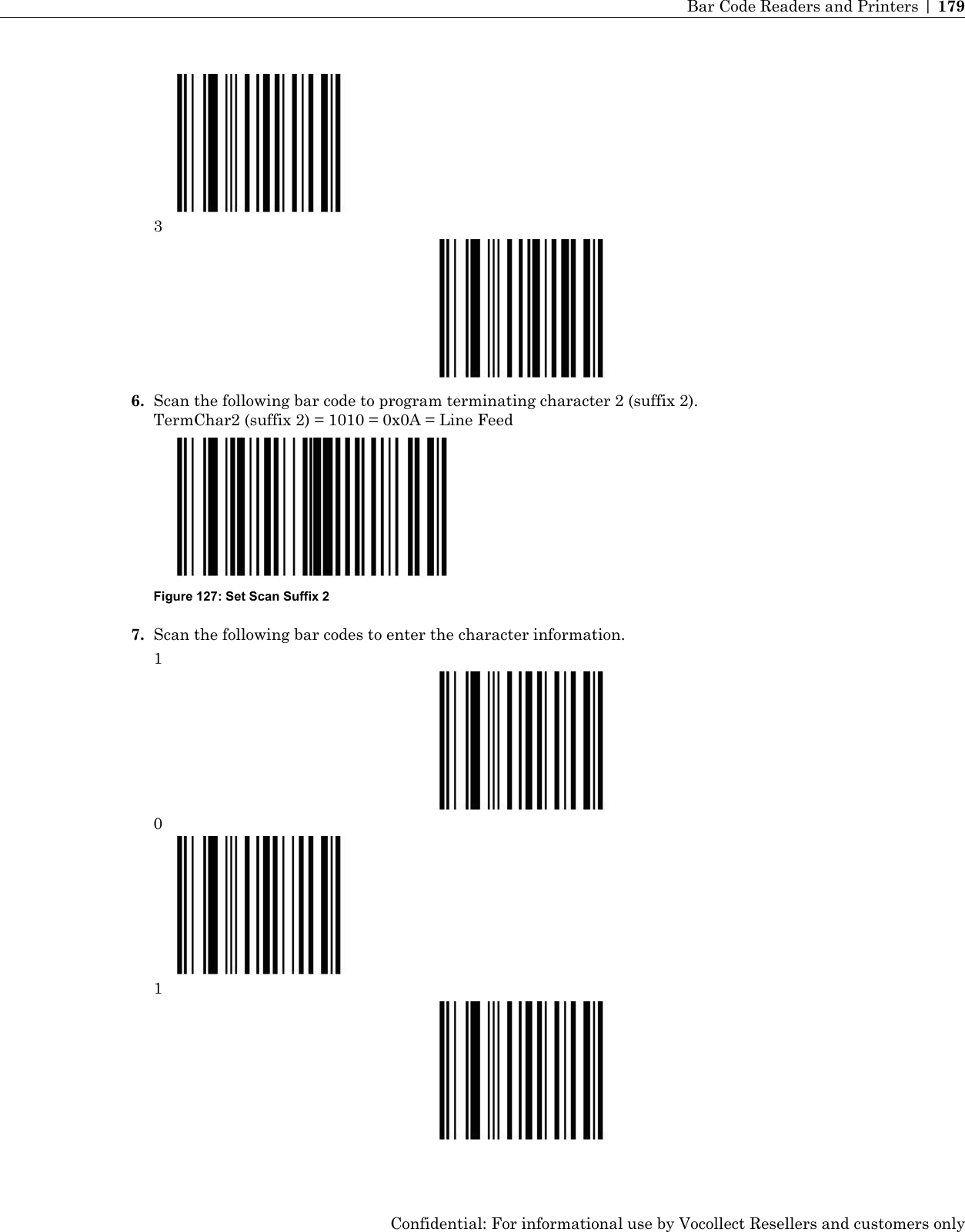 36. Scan the following bar code to program terminating character 2 (suffix 2).TermChar2 (suffix 2) = 1010 = 0x0A = Line FeedFigure 127: Set Scan Suffix 27. Scan the following bar codes to enter the character information.101Confidential: For informational use by Vocollect Resellers and customers onlyBar Code Readers and Printers | 179
