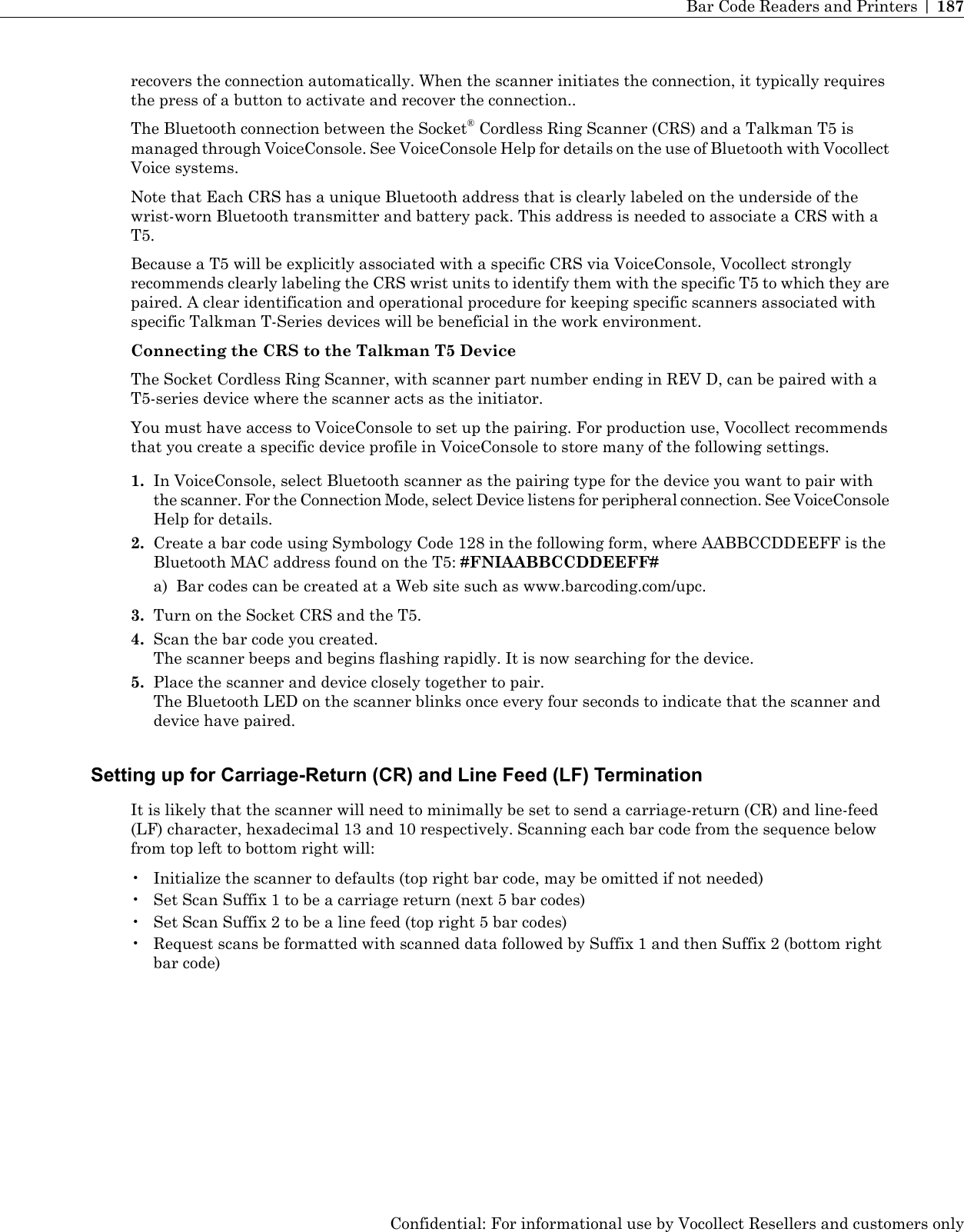 recovers the connection automatically. When the scanner initiates the connection, it typically requiresthe press of a button to activate and recover the connection..The Bluetooth connection between the Socket®Cordless Ring Scanner (CRS) and a Talkman T5 ismanaged through VoiceConsole. See VoiceConsole Help for details on the use of Bluetooth with VocollectVoice systems.Note that Each CRS has a unique Bluetooth address that is clearly labeled on the underside of thewrist-worn Bluetooth transmitter and battery pack. This address is needed to associate a CRS with aT5.Because a T5 will be explicitly associated with a specific CRS via VoiceConsole, Vocollect stronglyrecommends clearly labeling the CRS wrist units to identify them with the specific T5 to which they arepaired. A clear identification and operational procedure for keeping specific scanners associated withspecific Talkman T-Series devices will be beneficial in the work environment.Connecting the CRS to the Talkman T5 DeviceThe Socket Cordless Ring Scanner, with scanner part number ending in REV D, can be paired with aT5-series device where the scanner acts as the initiator.You must have access to VoiceConsole to set up the pairing. For production use, Vocollect recommendsthat you create a specific device profile in VoiceConsole to store many of the following settings.1. In VoiceConsole, select Bluetooth scanner as the pairing type for the device you want to pair withthe scanner. For the Connection Mode, select Device listens for peripheral connection. See VoiceConsoleHelp for details.2. Create a bar code using Symbology Code 128 in the following form, where AABBCCDDEEFF is theBluetooth MAC address found on the T5: #FNIAABBCCDDEEFF#a) Bar codes can be created at a Web site such as www.barcoding.com/upc.3. Turn on the Socket CRS and the T5.4. Scan the bar code you created.The scanner beeps and begins flashing rapidly. It is now searching for the device.5. Place the scanner and device closely together to pair.The Bluetooth LED on the scanner blinks once every four seconds to indicate that the scanner anddevice have paired.Setting up for Carriage-Return (CR) and Line Feed (LF) TerminationIt is likely that the scanner will need to minimally be set to send a carriage-return (CR) and line-feed(LF) character, hexadecimal 13 and 10 respectively. Scanning each bar code from the sequence belowfrom top left to bottom right will:• Initialize the scanner to defaults (top right bar code, may be omitted if not needed)• Set Scan Suffix 1 to be a carriage return (next 5 bar codes)• Set Scan Suffix 2 to be a line feed (top right 5 bar codes)• Request scans be formatted with scanned data followed by Suffix 1 and then Suffix 2 (bottom rightbar code)Confidential: For informational use by Vocollect Resellers and customers onlyBar Code Readers and Printers | 187