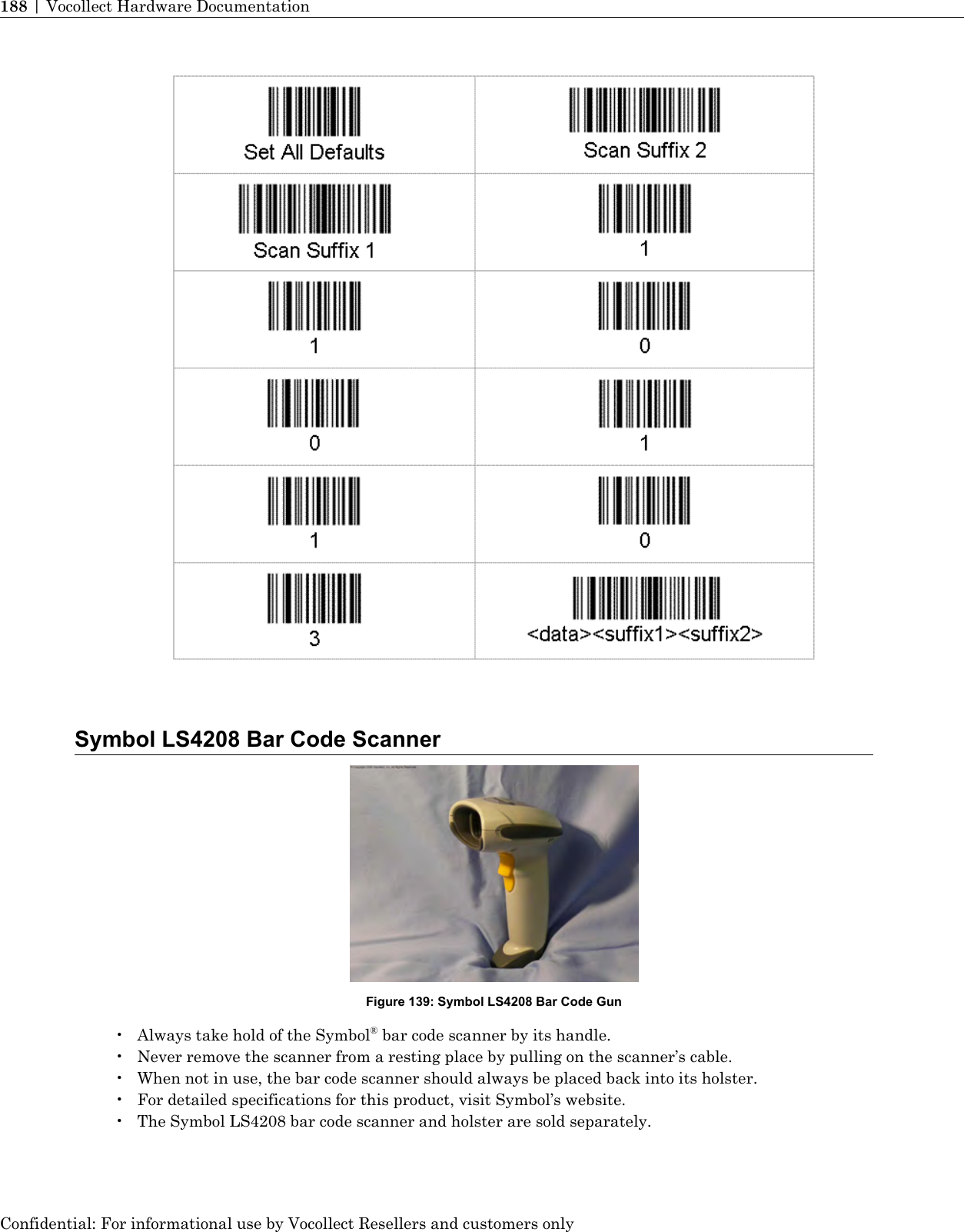 Symbol LS4208 Bar Code ScannerFigure 139: Symbol LS4208 Bar Code Gun• Always take hold of the Symbol®bar code scanner by its handle.• Never remove the scanner from a resting place by pulling on the scanner’s cable.• When not in use, the bar code scanner should always be placed back into its holster.• For detailed specifications for this product, visit Symbol’s website.• The Symbol LS4208 bar code scanner and holster are sold separately.Confidential: For informational use by Vocollect Resellers and customers only188 | Vocollect Hardware Documentation