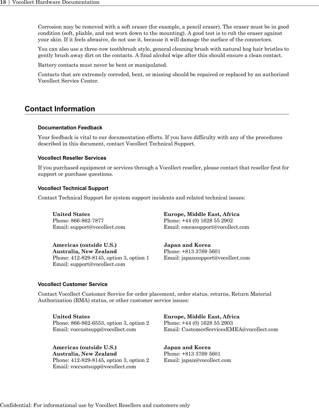 Corrosion may be removed with a soft eraser (for example, a pencil eraser). The eraser must be in goodcondition (soft, pliable, and not worn down to the mounting). A good test is to rub the eraser againstyour skin. If it feels abrasive, do not use it, because it will damage the surface of the connectors.You can also use a three-row toothbrush style, general cleaning brush with natural hog hair bristles togently brush away dirt on the contacts. A final alcohol wipe after this should ensure a clean contact.Battery contacts must never be bent or manipulated.Contacts that are extremely corroded, bent, or missing should be repaired or replaced by an authorizedVocollect Service Center.Contact InformationDocumentation FeedbackYour feedback is vital to our documentation efforts. If you have difficulty with any of the proceduresdescribed in this document, contact Vocollect Technical Support.Vocollect Reseller ServicesIf you purchased equipment or services through a Vocollect reseller, please contact that reseller first forsupport or purchase questions.Vocollect Technical SupportContact Technical Support for system support incidents and related technical issues:Europe, Middle East, AfricaPhone: +44 (0) 1628 55 2902Email: emeasupport@vocollect.comUnited StatesPhone: 866-862-7877Email: support@vocollect.comJapan and KoreaPhone: +813 3769 5601Email: japansupport@vocollect.comAmericas (outside U.S.)Australia, New ZealandPhone: 412-829-8145, option 3, option 1Email: support@vocollect.comVocollect Customer ServiceContact Vocollect Customer Service for order placement, order status, returns, Return MaterialAuthorization (RMA) status, or other customer service issues:Europe, Middle East, AfricaPhone: +44 (0) 1628 55 2903Email: CustomerServicesEMEA@vocollect.comUnited StatesPhone: 866-862-6553, option 3, option 2Email: voccustsupp@vocollect.comJapan and KoreaPhone: +813 3769 5601Email: japan@vocollect.comAmericas (outside U.S.)Australia, New ZealandPhone: 412-829-8145, option 3, option 2Email: voccustsupp@vocollect.comConfidential: For informational use by Vocollect Resellers and customers only18 | Vocollect Hardware Documentation