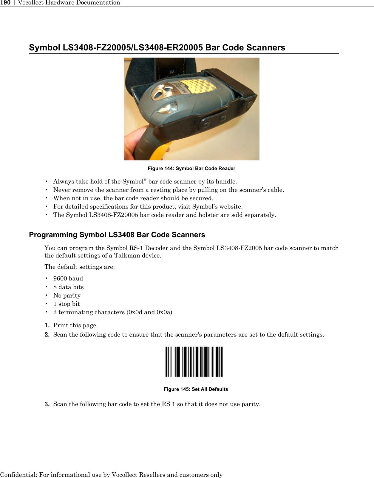 Symbol LS3408-FZ20005/LS3408-ER20005 Bar Code ScannersFigure 144: Symbol Bar Code Reader• Always take hold of the Symbol®bar code scanner by its handle.• Never remove the scanner from a resting place by pulling on the scanner’s cable.• When not in use, the bar code reader should be secured.• For detailed specifications for this product, visit Symbol’s website.• The Symbol LS3408-FZ20005 bar code reader and holster are sold separately.Programming Symbol LS3408 Bar Code ScannersYou can program the Symbol RS-1 Decoder and the Symbol LS3408-FZ2005 bar code scanner to matchthe default settings of a Talkman device.The default settings are:• 9600 baud• 8 data bits• No parity• 1 stop bit• 2 terminating characters (0x0d and 0x0a)1. Print this page.2. Scan the following code to ensure that the scanner&apos;s parameters are set to the default settings.Figure 145: Set All Defaults3. Scan the following bar code to set the RS 1 so that it does not use parity.Confidential: For informational use by Vocollect Resellers and customers only190 | Vocollect Hardware Documentation