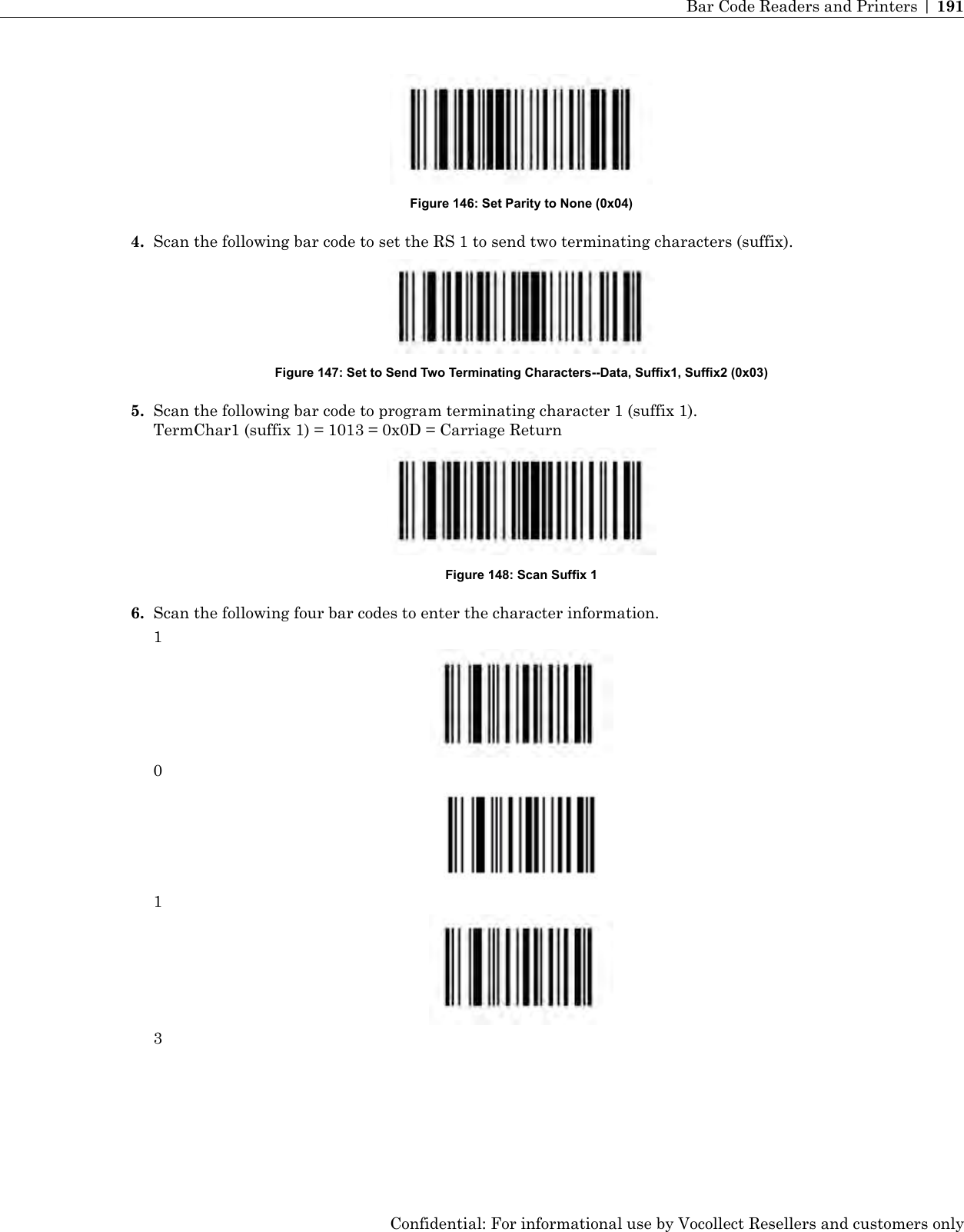 Figure 146: Set Parity to None (0x04)4. Scan the following bar code to set the RS 1 to send two terminating characters (suffix).Figure 147: Set to Send Two Terminating Characters--Data, Suffix1, Suffix2 (0x03)5. Scan the following bar code to program terminating character 1 (suffix 1).TermChar1 (suffix 1) = 1013 = 0x0D = Carriage ReturnFigure 148: Scan Suffix 16. Scan the following four bar codes to enter the character information.1013Confidential: For informational use by Vocollect Resellers and customers onlyBar Code Readers and Printers | 191