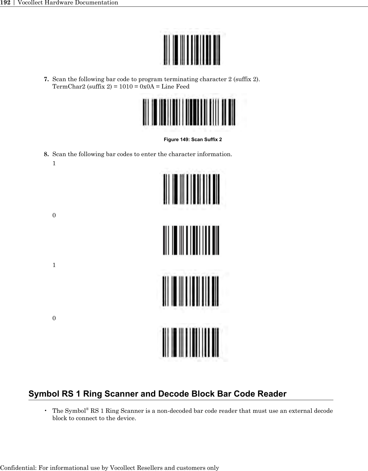 7. Scan the following bar code to program terminating character 2 (suffix 2).TermChar2 (suffix 2) = 1010 = 0x0A = Line FeedFigure 149: Scan Suffix 28. Scan the following bar codes to enter the character information.1010Symbol RS 1 Ring Scanner and Decode Block Bar Code Reader• The Symbol®RS 1 Ring Scanner is a non-decoded bar code reader that must use an external decodeblock to connect to the device.Confidential: For informational use by Vocollect Resellers and customers only192 | Vocollect Hardware Documentation