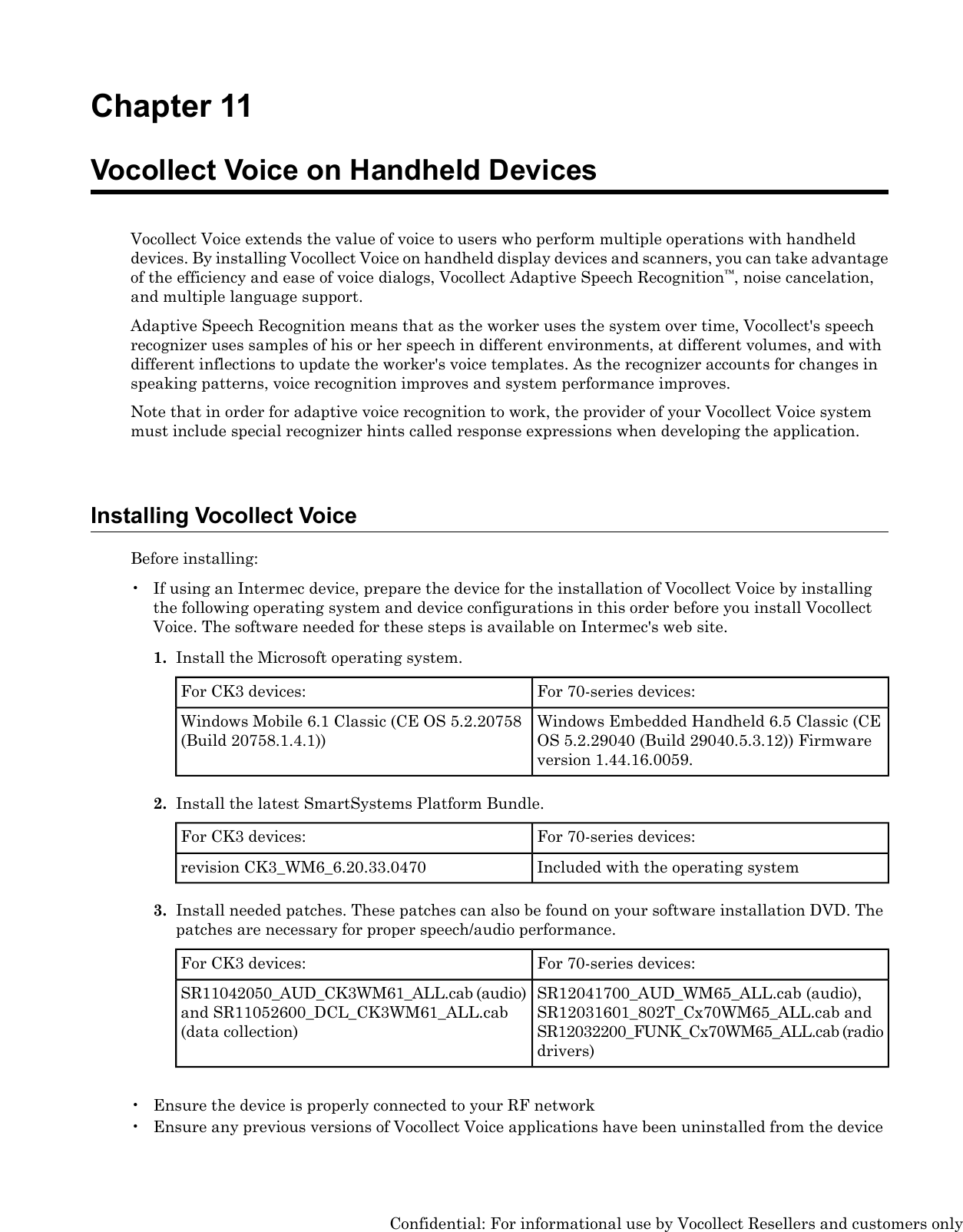 Chapter 11Vocollect Voice on Handheld DevicesVocollect Voice extends the value of voice to users who perform multiple operations with handhelddevices. By installing Vocollect Voice on handheld display devices and scanners, you can take advantageof the efficiency and ease of voice dialogs, Vocollect Adaptive Speech Recognition™, noise cancelation,and multiple language support.Adaptive Speech Recognition means that as the worker uses the system over time, Vocollect&apos;s speechrecognizer uses samples of his or her speech in different environments, at different volumes, and withdifferent inflections to update the worker&apos;s voice templates. As the recognizer accounts for changes inspeaking patterns, voice recognition improves and system performance improves.Note that in order for adaptive voice recognition to work, the provider of your Vocollect Voice systemmust include special recognizer hints called response expressions when developing the application.Installing Vocollect VoiceBefore installing:• If using an Intermec device, prepare the device for the installation of Vocollect Voice by installingthe following operating system and device configurations in this order before you install VocollectVoice. The software needed for these steps is available on Intermec&apos;s web site.1. Install the Microsoft operating system.For 70-series devices:For CK3 devices:Windows Embedded Handheld 6.5 Classic (CEOS 5.2.29040 (Build 29040.5.3.12)) Firmwareversion 1.44.16.0059.Windows Mobile 6.1 Classic (CE OS 5.2.20758(Build 20758.1.4.1))2. Install the latest SmartSystems Platform Bundle.For 70-series devices:For CK3 devices:Included with the operating systemrevision CK3_WM6_6.20.33.04703. Install needed patches. These patches can also be found on your software installation DVD. Thepatches are necessary for proper speech/audio performance.For 70-series devices:For CK3 devices:SR12041700_AUD_WM65_ALL.cab (audio),SR12031601_802T_Cx70WM65_ALL.cab andSR11042050_AUD_CK3WM61_ALL.cab (audio)and SR11052600_DCL_CK3WM61_ALL.cab(data collection) SR12032200_FUNK_Cx70WM65_ALL.cab (radiodrivers)• Ensure the device is properly connected to your RF network• Ensure any previous versions of Vocollect Voice applications have been uninstalled from the deviceConfidential: For informational use by Vocollect Resellers and customers only