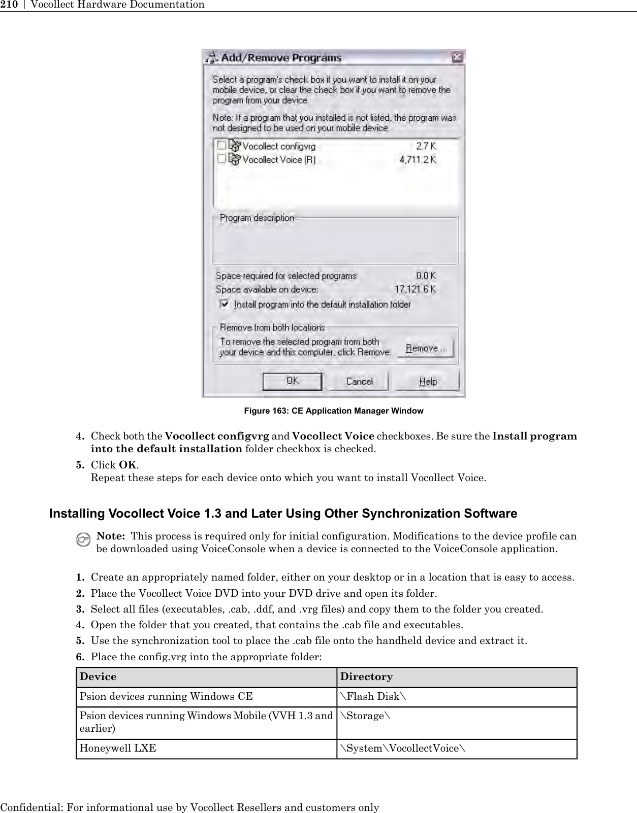 Figure 163: CE Application Manager Window4. Check both the Vocollect configvrg and Vocollect Voice checkboxes. Be sure the Install programinto the default installation folder checkbox is checked.5. Click OK.Repeat these steps for each device onto which you want to install Vocollect Voice.Installing Vocollect Voice 1.3 and Later Using Other Synchronization SoftwareNote: This process is required only for initial configuration. Modifications to the device profile canbe downloaded using VoiceConsole when a device is connected to the VoiceConsole application.1. Create an appropriately named folder, either on your desktop or in a location that is easy to access.2. Place the Vocollect Voice DVD into your DVD drive and open its folder.3. Select all files (executables, .cab, .ddf, and .vrg files) and copy them to the folder you created.4. Open the folder that you created, that contains the .cab file and executables.5. Use the synchronization tool to place the .cab file onto the handheld device and extract it.6. Place the config.vrg into the appropriate folder:DirectoryDevice\Flash Disk\Psion devices running Windows CE\Storage\Psion devices running Windows Mobile (VVH 1.3 andearlier)\System\VocollectVoice\Honeywell LXEConfidential: For informational use by Vocollect Resellers and customers only210 | Vocollect Hardware Documentation